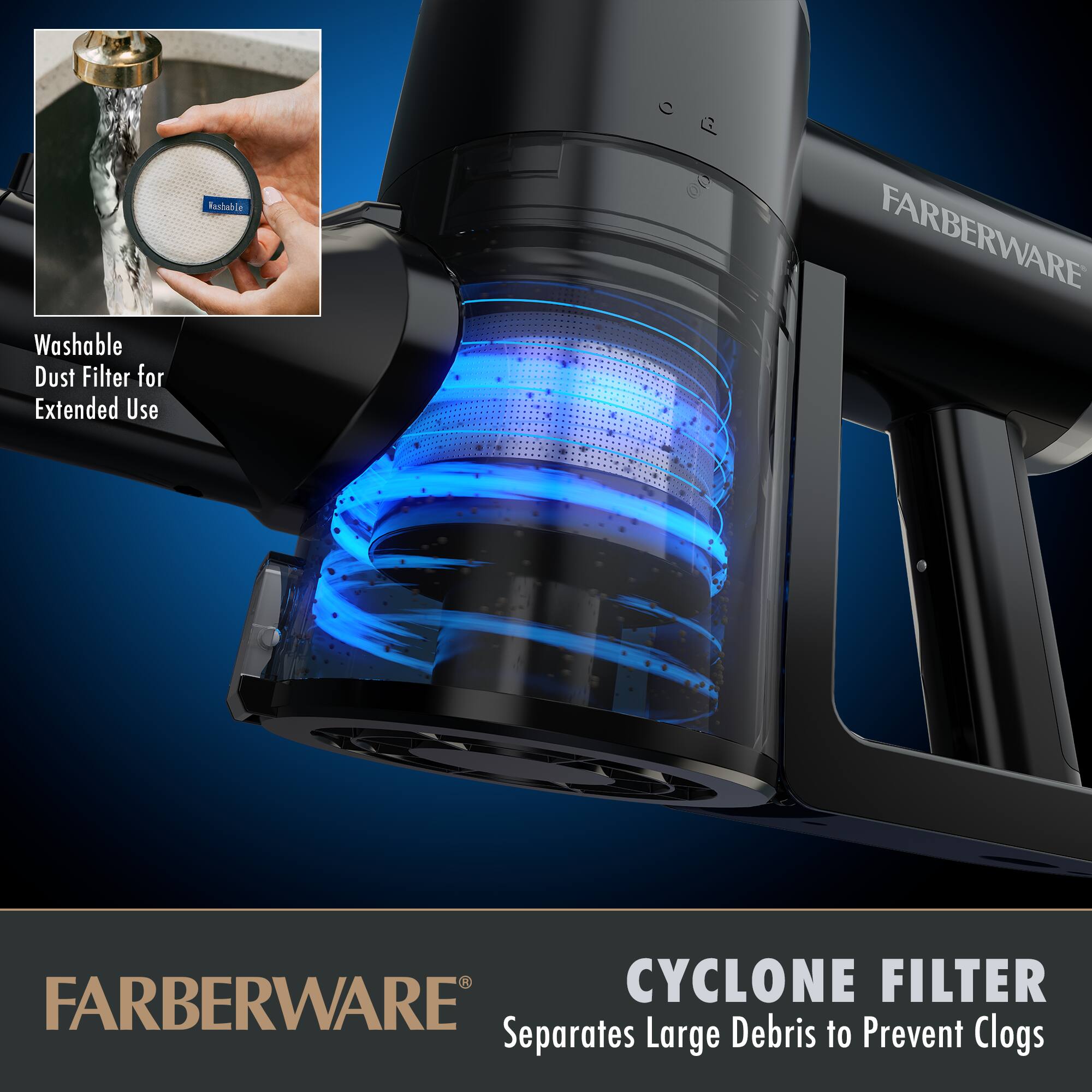 Washable Dust Filter for Extended Use

CYCLONE FILTER
Separates Large Debris to Prevent Clogs

FARBERWARE
