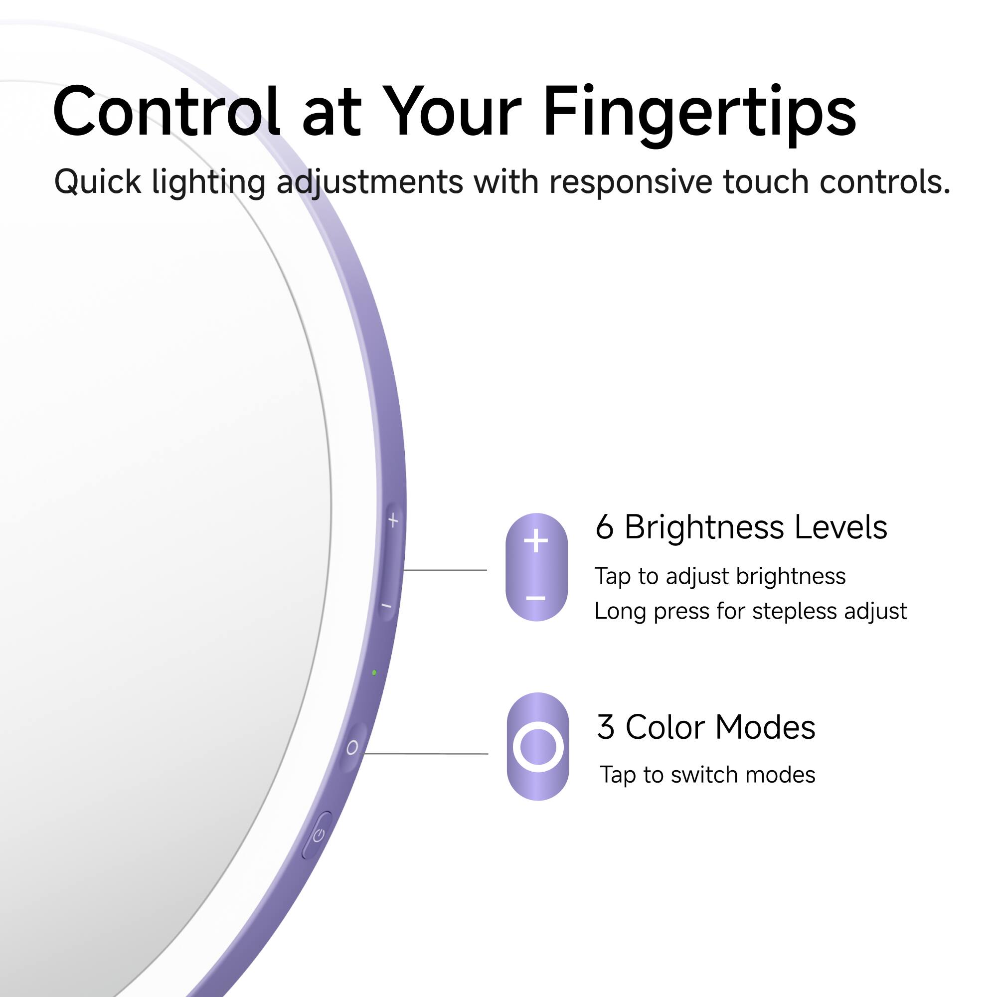 Control at Your Fingertips  
Quick lighting adjustments with responsive touch controls.

6 Brightness Levels  
Tap to adjust brightness  
Long press for stepless adjust

3 Color Modes  
Tap to switch modes