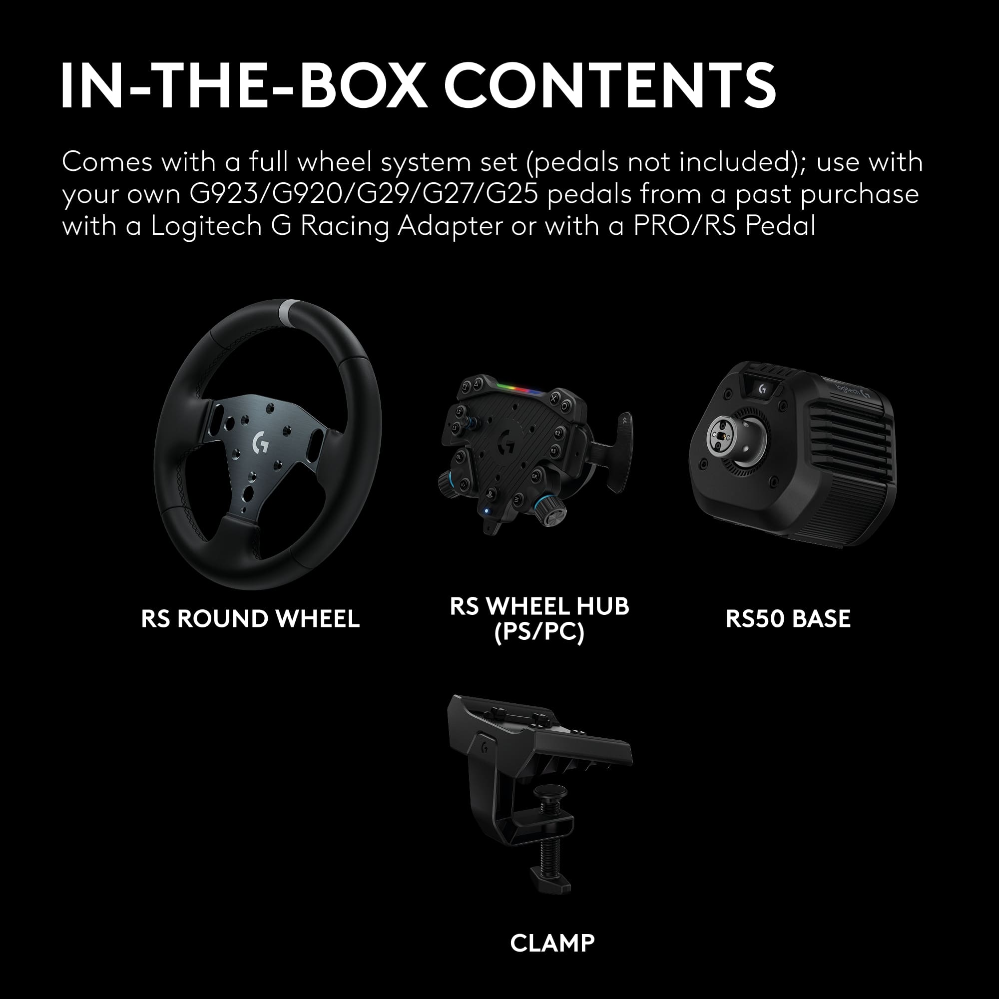 IN-THE-BOX CONTENTS

Comes with a full wheel system set (pedals not included); use with your own G923/G920/G29/G27/G25 pedals from a past purchase with a Logitech G Racing Adapter or with a PRO/RS Pedal

- RS ROUND WHEEL
- RS WHEEL HUB (PS/PC)
- RS50 BASE
- CLAMP
