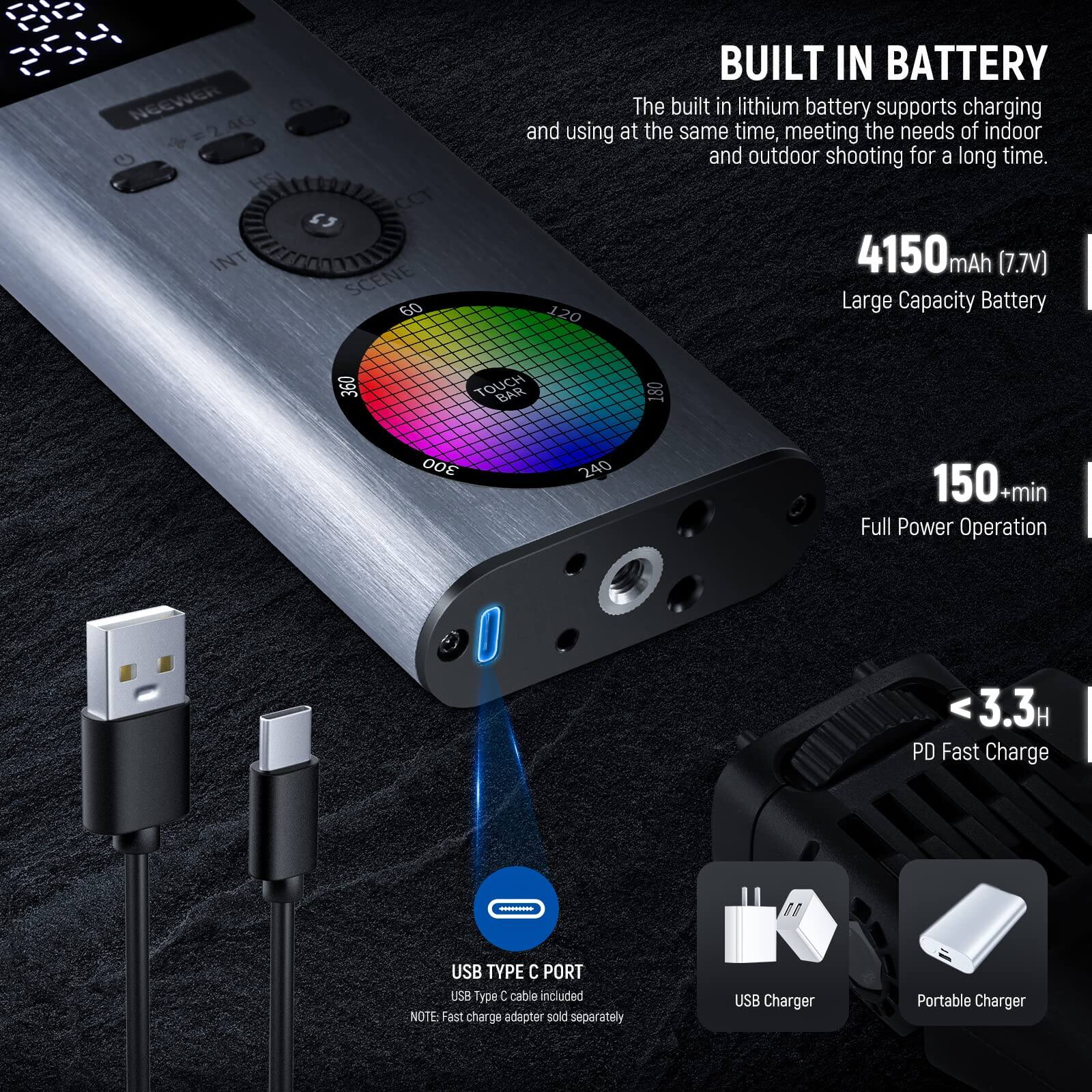 NG6WER my 240 G HSI CCT 5 INT SCENE 60 BUILT IN BATTERY

The built in lithium battery supports charging and using at the same time, meeting the needs of indoor and outdoor shooting for a long time. 4150mAh (7.7V) Large Capacity Battery

120 360 TOUCH BAR 180 300 240 150+min Full Power Operation

3.3H PD Fast Charge

USB TYPE C PORT

USB Type C cable included

NOTE: Fast charge adapter sold separately

USB Charger Portable Charger