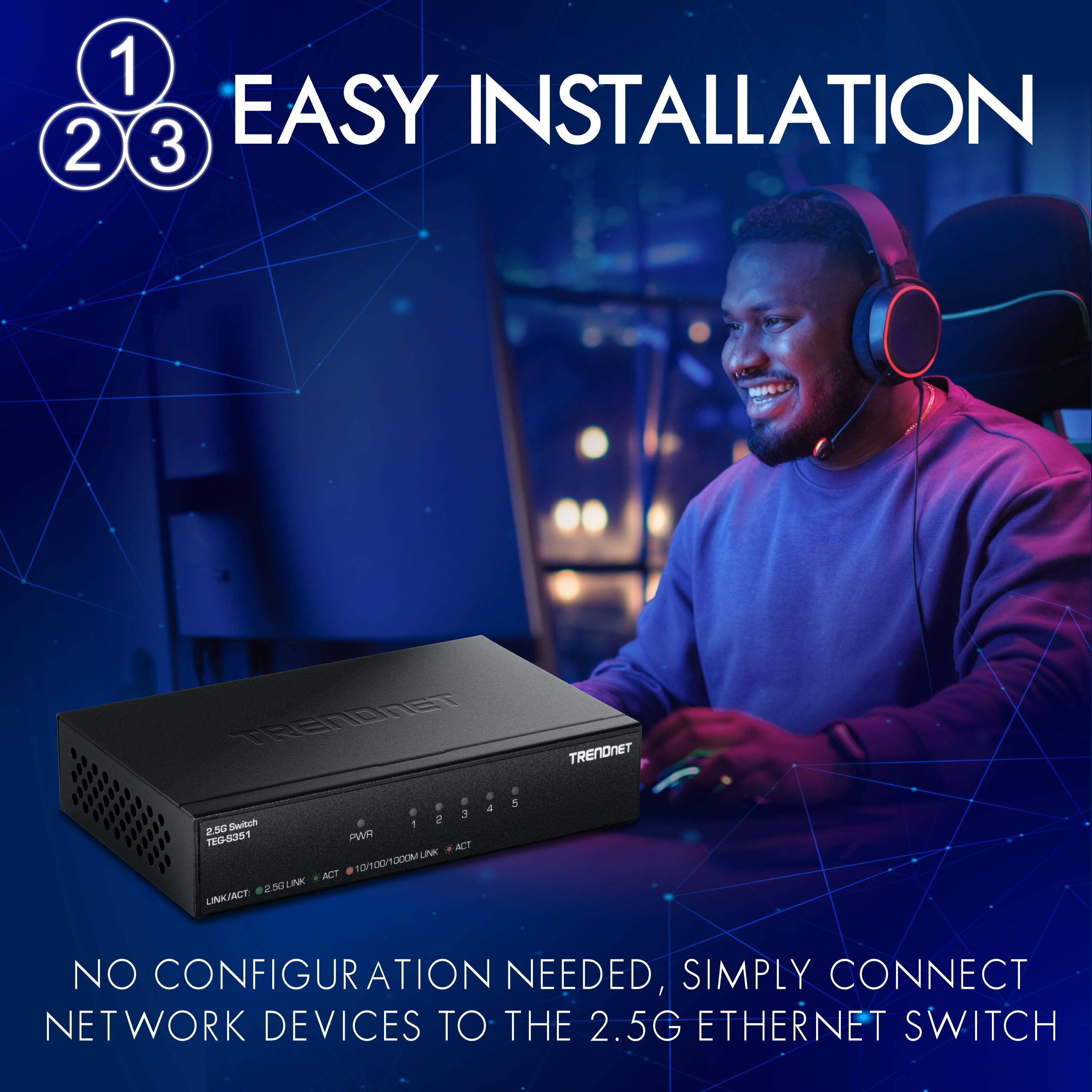 1 2 3 EASY INSTALLATION TRENUNET

NO CONFIGURATION NEEDED, SIMPLY CONNECT NETWORK DEVICES TO THE 2.5G ETHERNET SWITCH