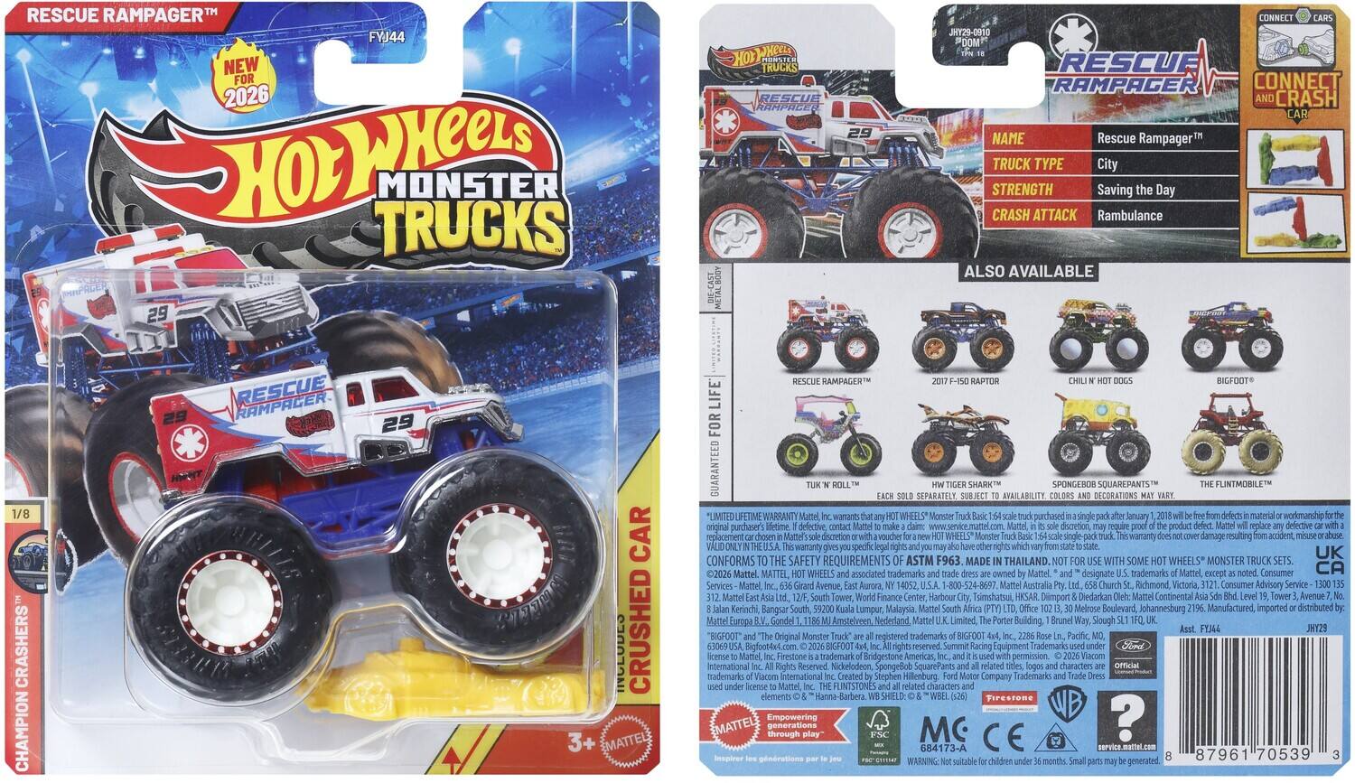 RESCUE RAMPAGER™  
FYJ44  
NEW FOR 2026  

Hot Wheels  
MONSTER TRUCKS  

RESCUE RAMPAGER™  
29  
CONNECT JKY29-0910  

NAME: Rescue Rampager™  
TRUCK TYPE: City  
STRENGTH: Saving the Day  
CRASH ATTACK: Rambulance  

ALSO AVAILABLE:  
2017 F-150 RAPTOR  
CHILL N' HOT DOGS  
BIGFOOT™  
TURK 'N' ROLL™  
SPONGEBOB SQUAREPANTS™  
THE FLINTMOBILE™  

GUARANTEED FOR LIFE  
CRUSHED CAR  

LIMITED LIFETIME WARRANTY:  
Mattel, Inc. wants you to be satisfied with your Hot Wheels Monster Truck. If you find a defect in material or workmanship, Mattel will replace the defective product. This warranty does not cover damage resulting from accident, misuse, abuse, or normal wear and tear.  

CONFORMS TO THE SAFETY REQUIREMENTS OF ASTM F963  

MADE IN THAILAND  

Mattel  
14052  
1-800-52