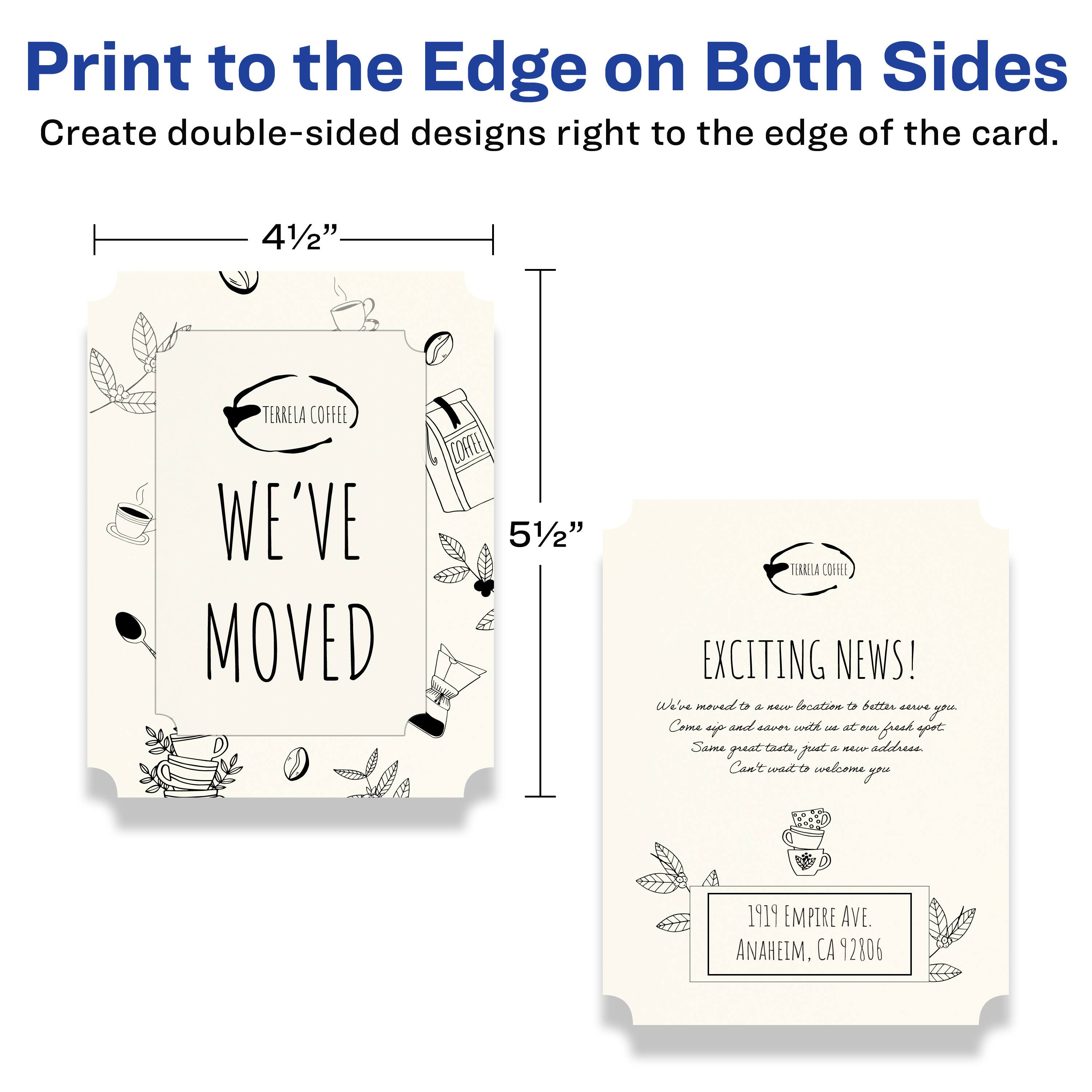 Print to the Edge on Both Sides  
Create double-sided designs right to the edge of the card.

4½" x 5½"

TERRELA COFFEE  
WE'VE MOVED

TERRELA COFFEE  
EXCITING NEWS!  
We've moved to a new location to better serve you.  
Come on in and enjoy a fresh spot of coffee, just a new address.  
Can't wait to welcome you!

1919 EMPIRE AVE.  
ANAHEIM, CA 92806