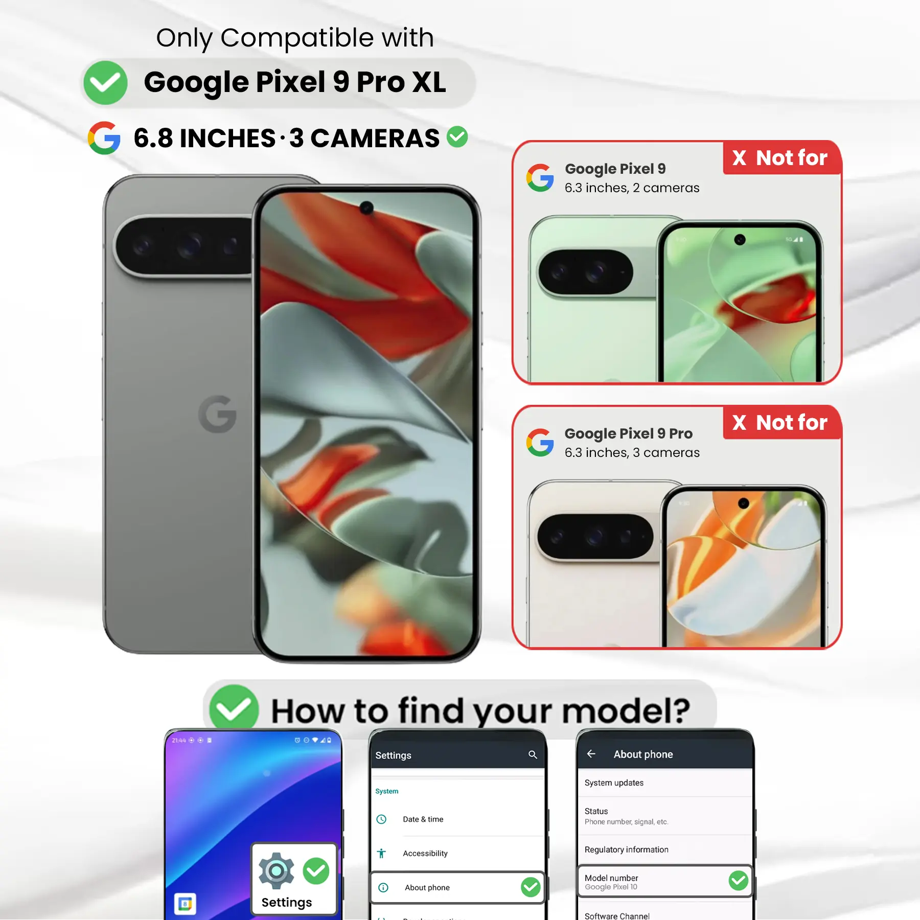 Only Compatible with Google Pixel 9 Pro XL  
6.8 INCHES - 3 CAMERAS  

Google Pixel 9  
6.3 inches, 2 cameras  
X Not for  

Google Pixel 9 Pro  
6.3 inches, 3 cameras  
X Not for  

How to find your model?  
Settings  
About phone  
Model number Google Pixel 0  
Software Channel