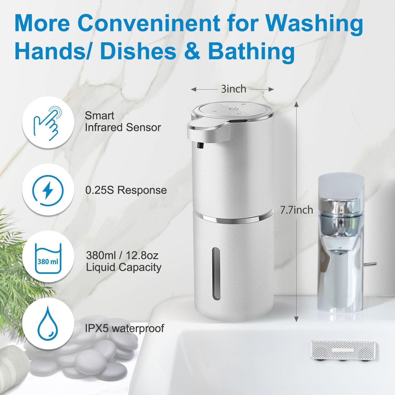 More Convenient for Washing Hands/ Dishes & Bathing

- Smart Infrared Sensor
- 0.25S Response
- 380ml / 12.8oz Liquid Capacity
- IPX5 waterproof

3inch
7.7inch