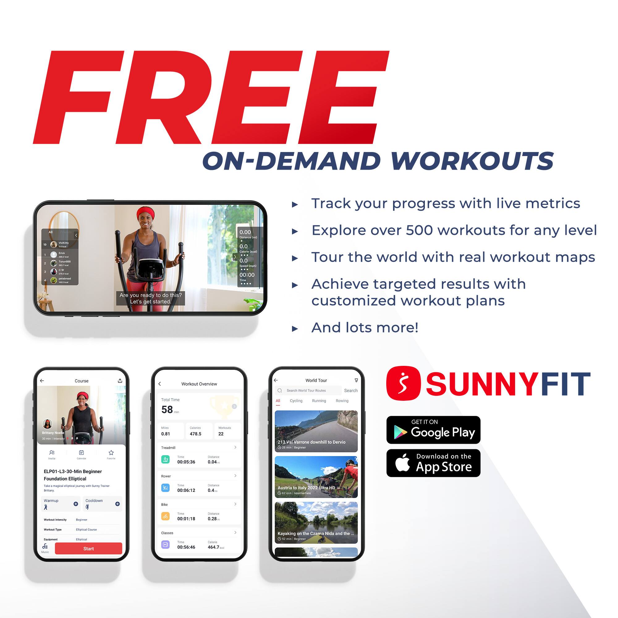 FREE ON-DEMAND WORKOUTS

Track your progress with live metrics
Explore over 500 workouts for any level
Tour the world with real workout maps
Achieve targeted results with customized workout plans
And lots more!

SUNNYFIT
GET IT ON Google Play
Download on the App Store