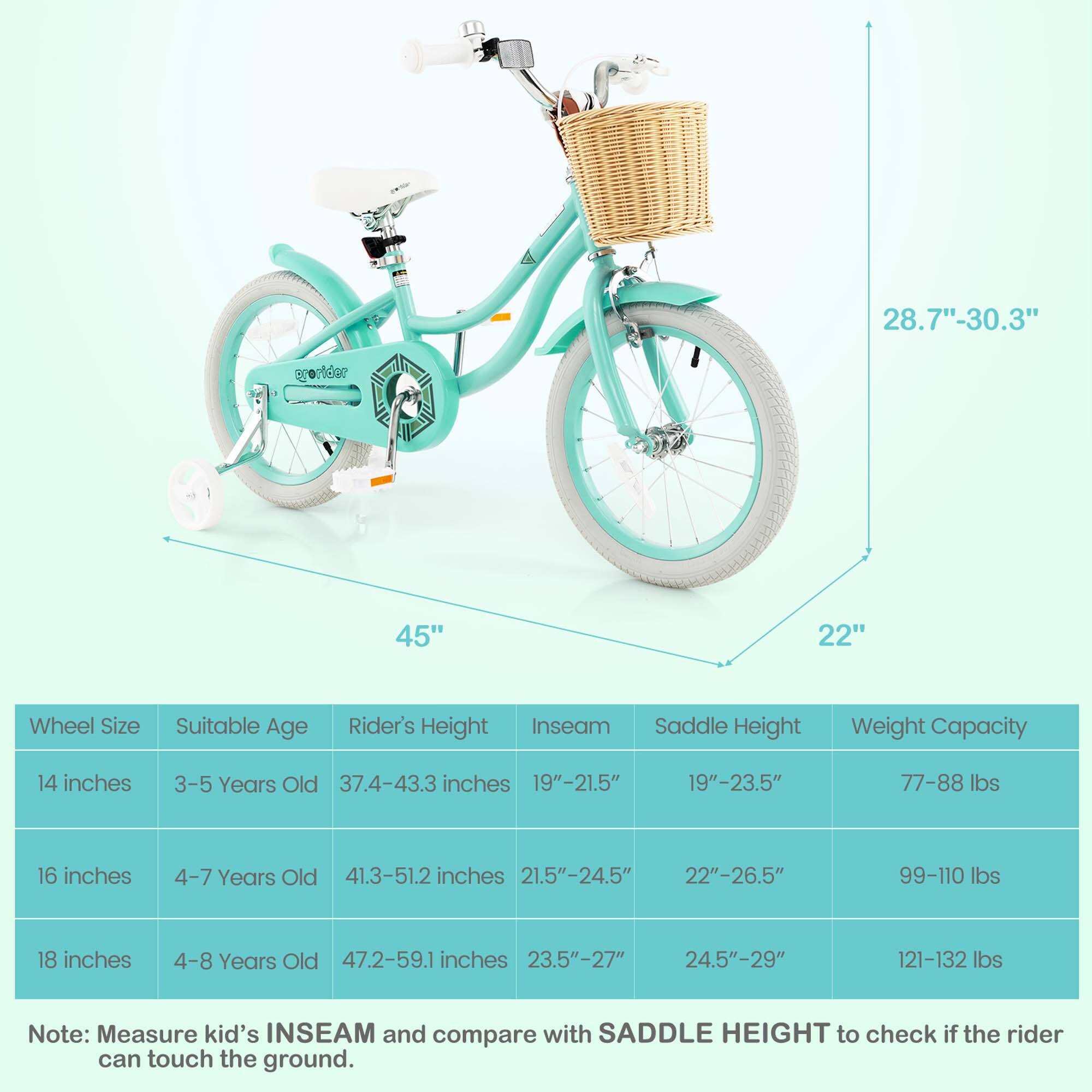 Sure, here is the corrected and grouped text:

---

**Wheel Size** | **Suitable Age** | **Rider's Height** | **Inseam** | **Saddle Height** | **Weight Capacity**

14 inches | 3-5 Years Old | 37.4-43.3 inches | 19"-21.5" | 19"-23.5" | 77-88 lbs

16 inches | 4-7 Years Old | 41.3-51.2 inches | 21.5"-24.5" | 22"-26.5" | 99-110 lbs

18 inches | 4-8 Years Old | 47.2-59.1 inches | 23.5"-27" | 24.5"-29" | 121-132 lbs

---

**Note:** Measure kid's INSEAM and compare with SADDLE HEIGHT to check if the rider can touch the ground.

---

**Dimensions:**

- **Wheel Size:** 28.7"-30.3"
- **Frame Height:**