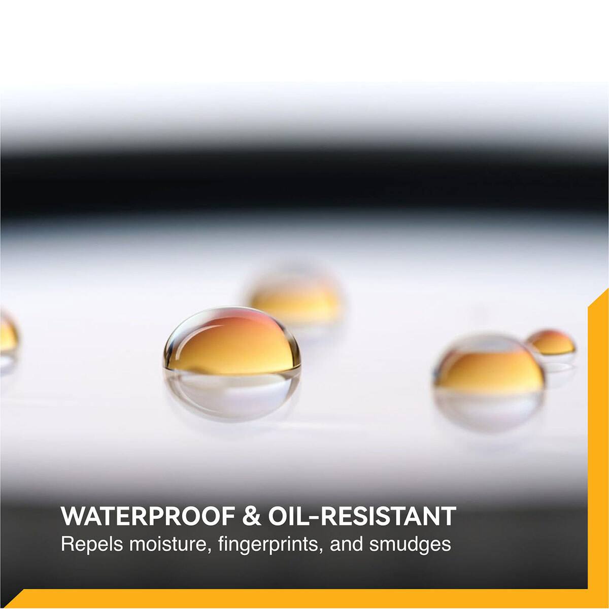 WATERPROOF & OIL-RESISTANT  
Repels moisture, fingerprints, and smudges