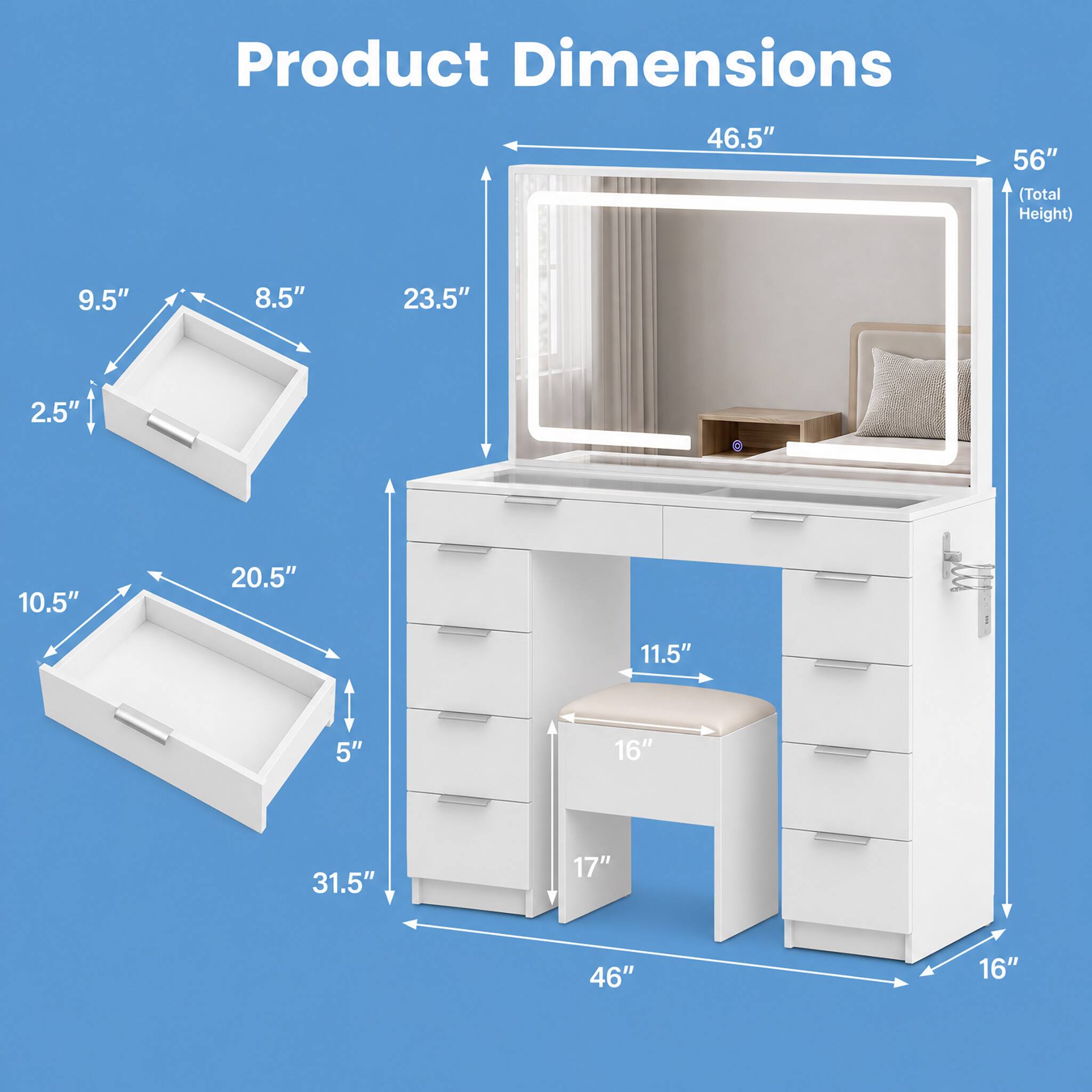 Product Dimensions
46.5"
56" (Total Height)
9.5"
8.5"
23.5"
2.5"
10.5"
20.5"
11.5"
5"
16"
31.5"
17"
46"
16"