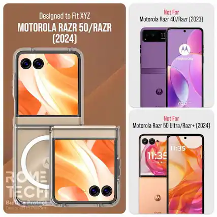 Designed to Fit XYZ
MOTOROLA RAZR 50/RAZR (2024)
Not For
Motorola Razr 40/Razr (2023)
Not For
Motorola Razr 50 Ultra/Razr+ (2024)
ROME TECH
Built to Protect
Designed to Perform