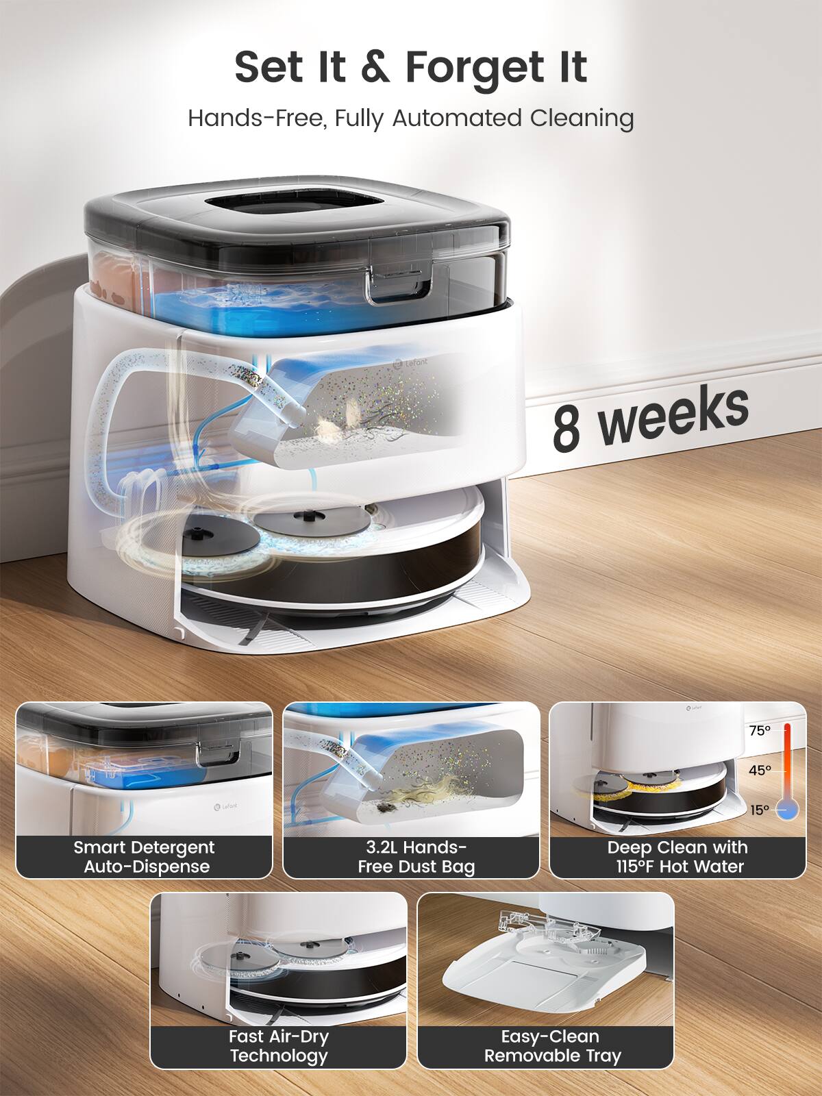 Set It & Forget It Hands-Free, Fully Automated Cleaning

8 weeks

Smart Detergent Auto-Dispense

3.2L Hands-Free Dust Bag

Deep Clean with 115F Hot Water

Fast Air-Dry Technology

Easy-Clean Removable Tray