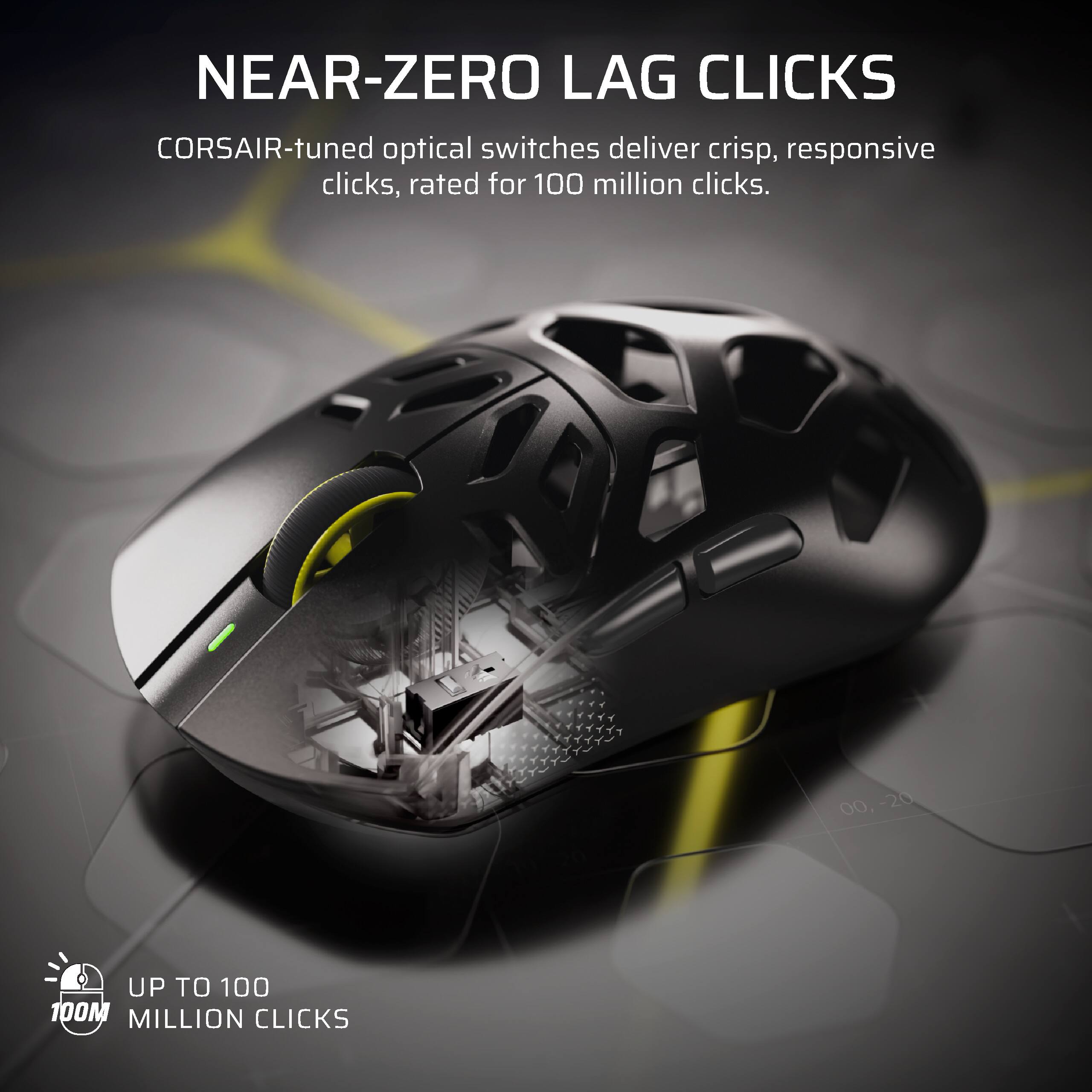 NEAR-ZERO LAG CLICKS  
CORSAIR-tuned optical switches deliver crisp, responsive clicks, rated for 100 million clicks.  

UP TO 100 MILLION CLICKS