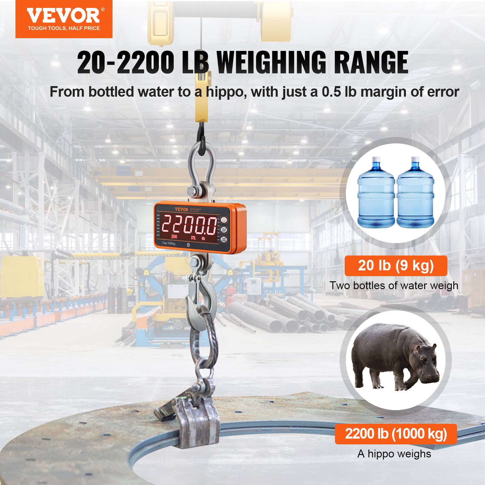 VEVOR TOUGH TOOLS. HALF PRICE

20-2200 LB WEIGHING RANGE

From bottled water to a hippo, with just a 0.5 lb margin of error

20 lb (9 kg)  
Two bottles of water weigh

2200 lb (1000 kg)  
A hippo weighs