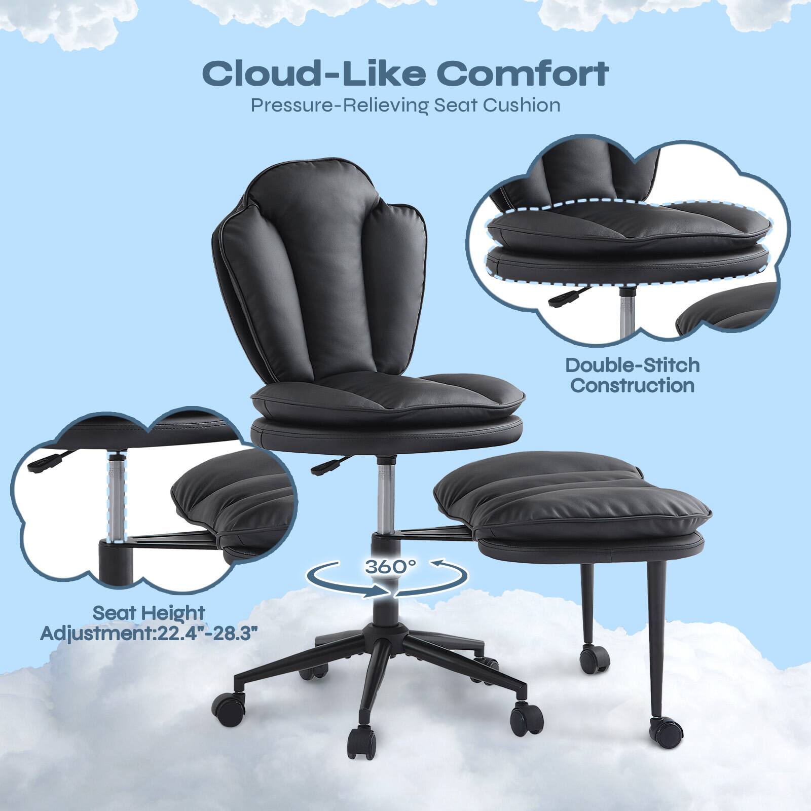 Cloud-Like Comfort  
Pressure-Relieving Seat Cushion  
Double-Stitch Construction  
360° Seat Height Adjustment: 22.4"-28.3"