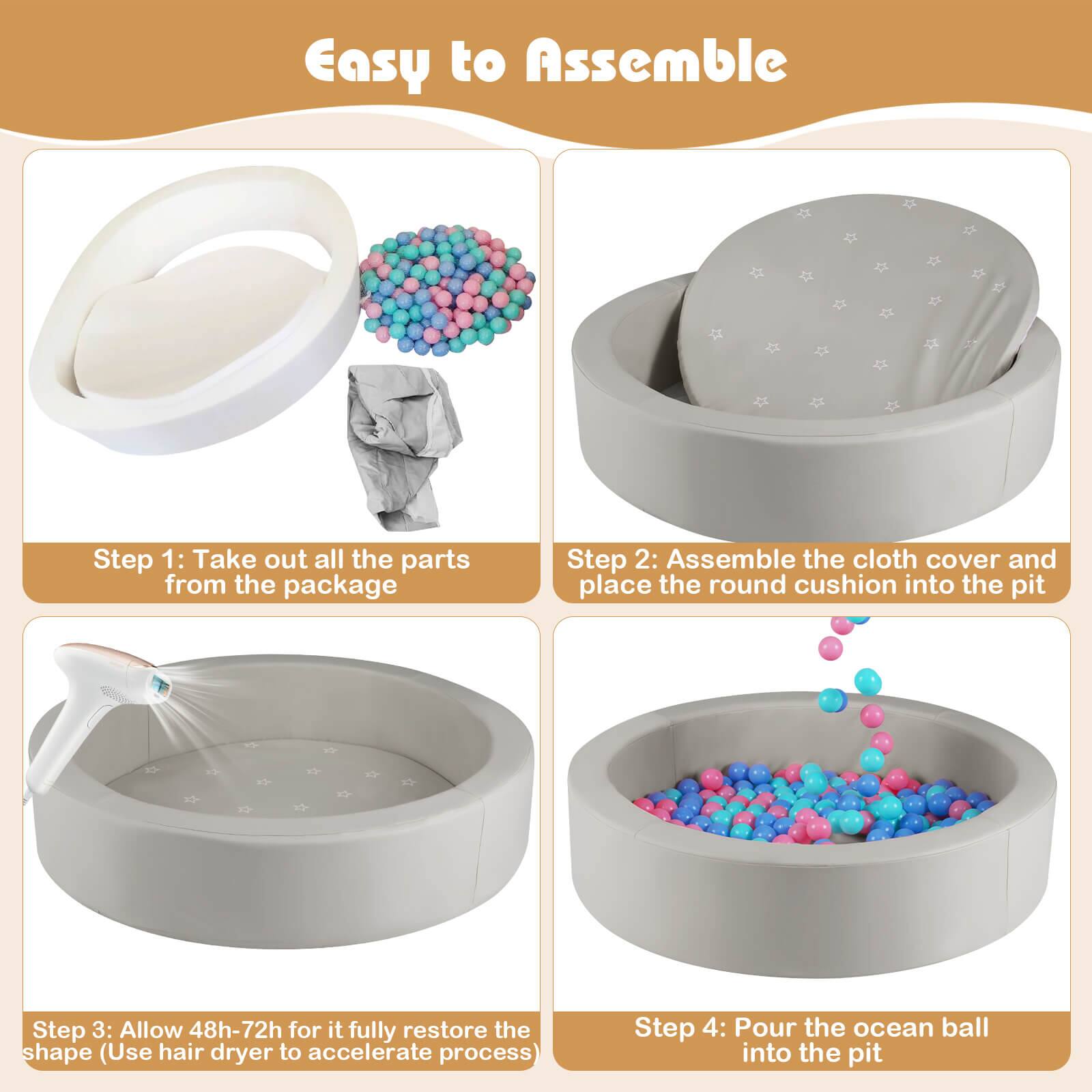 Easy to Assemble

Step 1: Take out all the parts from the package

Step 2: Assemble the cloth cover and place the round cushion into the pit

Step 3: Allow 48h-72h for it fully restore the shape (Use hair dryer to accelerate process)

Step 4: Pour the ocean ball into the pit