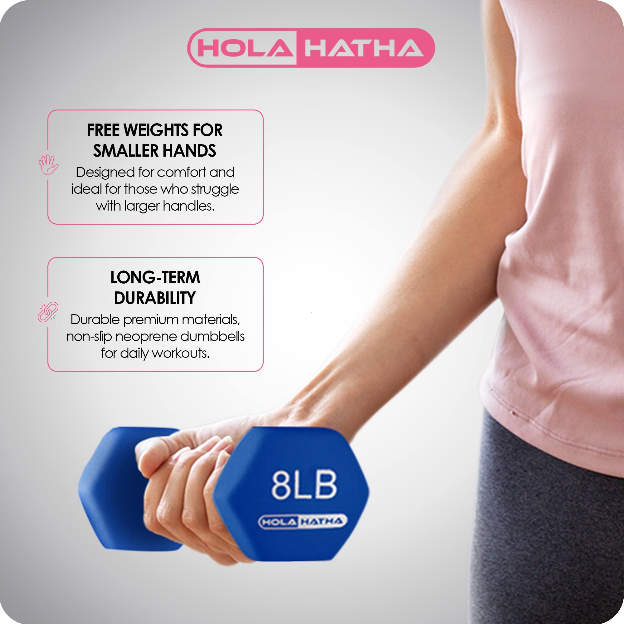 HOLA HATHA

FREE WEIGHTS FOR SMALLER HANDS  
Designed for comfort and ideal for those who struggle with larger handles.

LONG-TERM DURABILITY  
Durable premium materials, non-slip neoprene dumbbells for daily workouts.

8LB HOLA HATHA