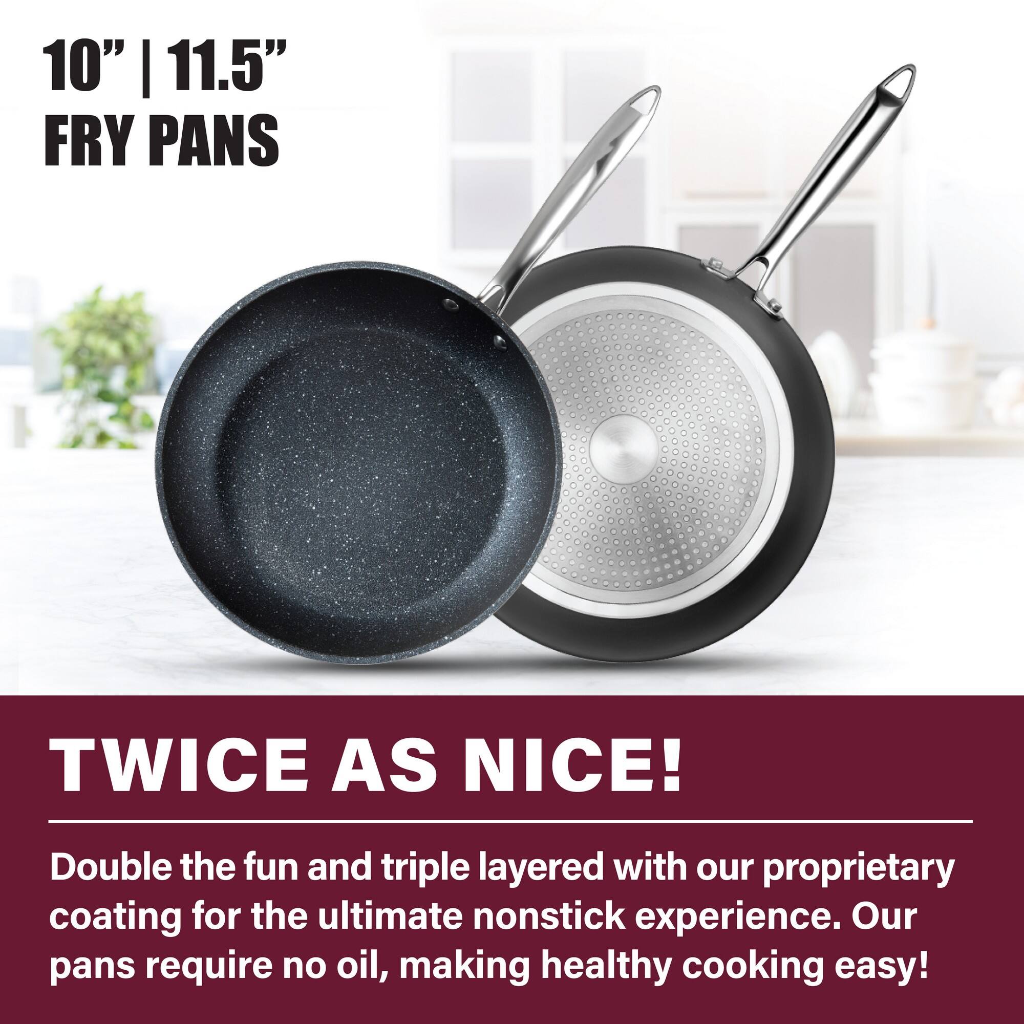 10" | 11.5" FRY PANS

TWICE AS NICE!
Double the fun and triple layered with our proprietary coating for the ultimate nonstick experience. Our pans require no oil, making healthy cooking easy!
