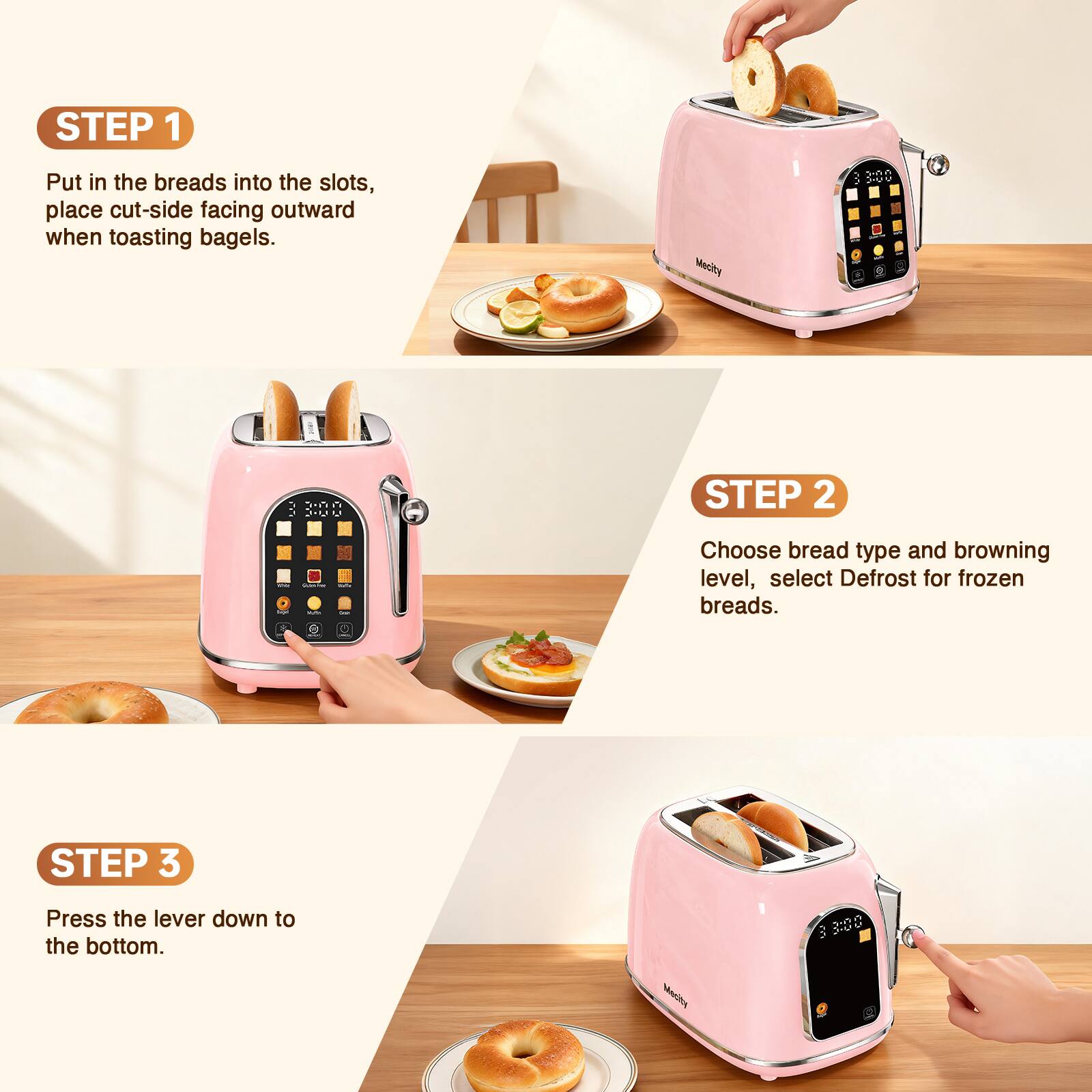 STEP 1
Put in the breads into the slots, place cut-side facing outward when toasting bagels.

STEP 2
Choose bread type and browning level, select Defrost for frozen breads.

STEP 3
Press the lever down to the bottom.