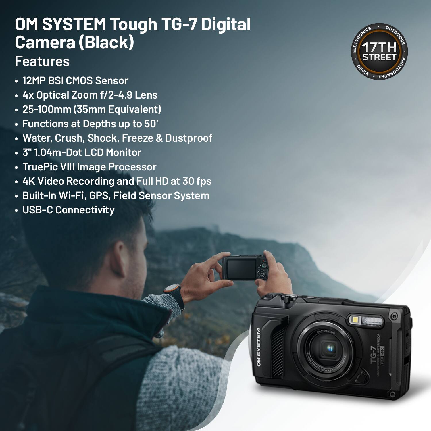 OM SYSTEM Tough TG-7 Digital Camera (Black)

Features:
- 12MP BSI CMOS Sensor
- 4x Optical Zoom f/2-4.9 Lens
- 25-100mm (35mm Equivalent)
- Functions at Depths up to 50'
- Water, Crush, Shock, Freeze & Dustproof
- 3" 1.04m-Dot LCD Monitor
- TruePic VIII Image Processor
- 4K Video Recording and Full HD at 30 fps
- Built-In Wi-Fi, GPS, Field Sensor System
- USB-C Connectivity

ELECTRONICS OUTDOORS
17TH STREET