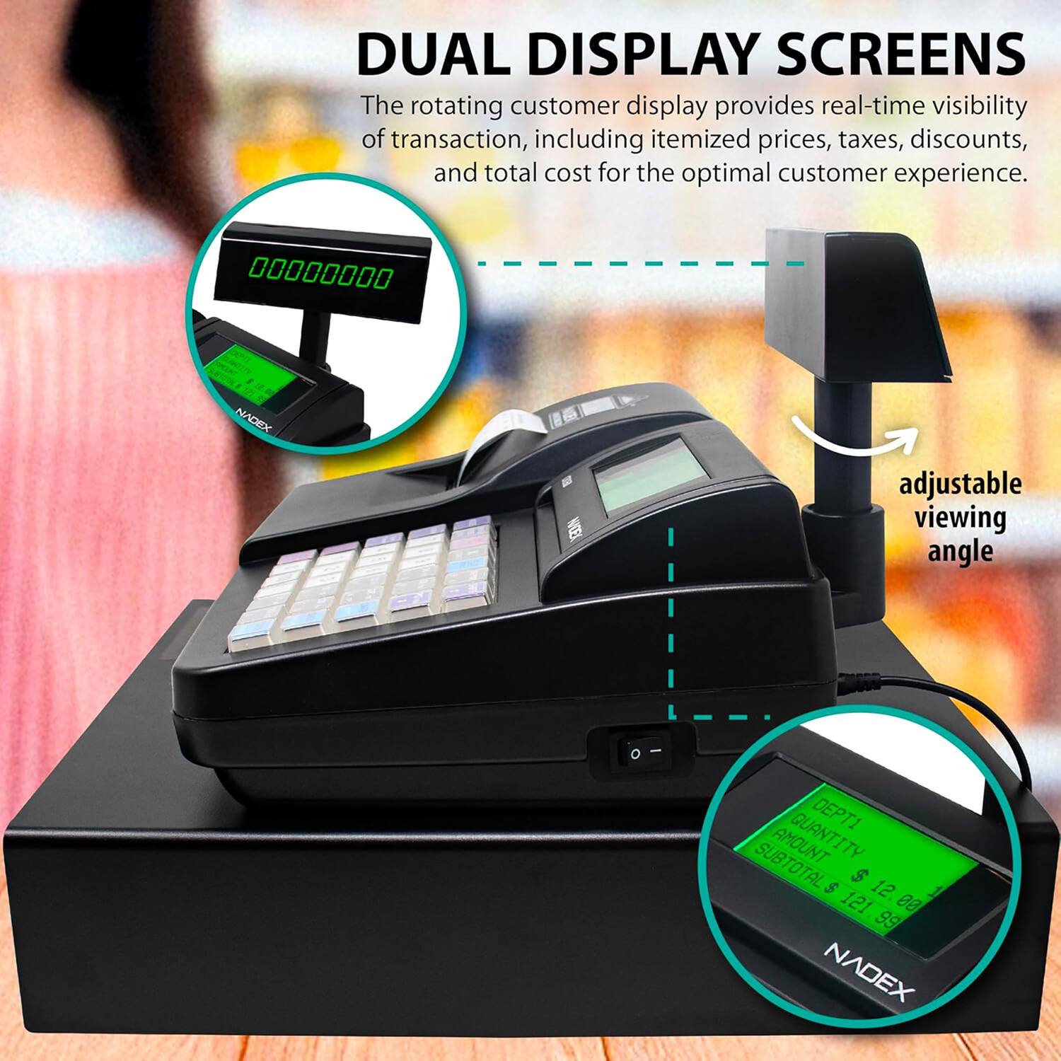 DUAL DISPLAY SCREENS  
The rotating customer display provides real-time visibility of transaction, including itemized prices, taxes, discounts, and total cost for the optimal customer experience.  

00000000  
NADEX adjustable viewing angle  

DEPTI  
AMOUNT  
QUANTITY  
SUBTOTAL  
$ 12.00  
$ 121.88  
$ 99  

NADEX