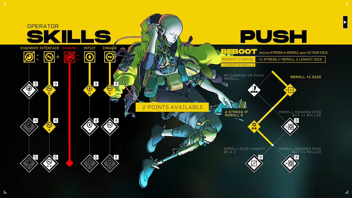 OPERATOR SKILLS  
ENGINEER INTERFACE ENDURE INTUIT ENGAGE  

PUSH  
REBOOT  
Accrue STRESS to REROLL your ACTION DICE.  
REBOOT CONFIG +1 STRESS // REROLL 2 LOWEST DICE -2 STRESS ON REROLL 6  

NO DAMAGE ON PUSH REBOOT  
REROLL +1 DICE  

2 POINTS AVAILABLE  
-2 STRESS IF REROLL 6  

REROLL DICE CANNOT BE A 1  
REROLL RANDOM DICE BUT +1 ROLLED 3