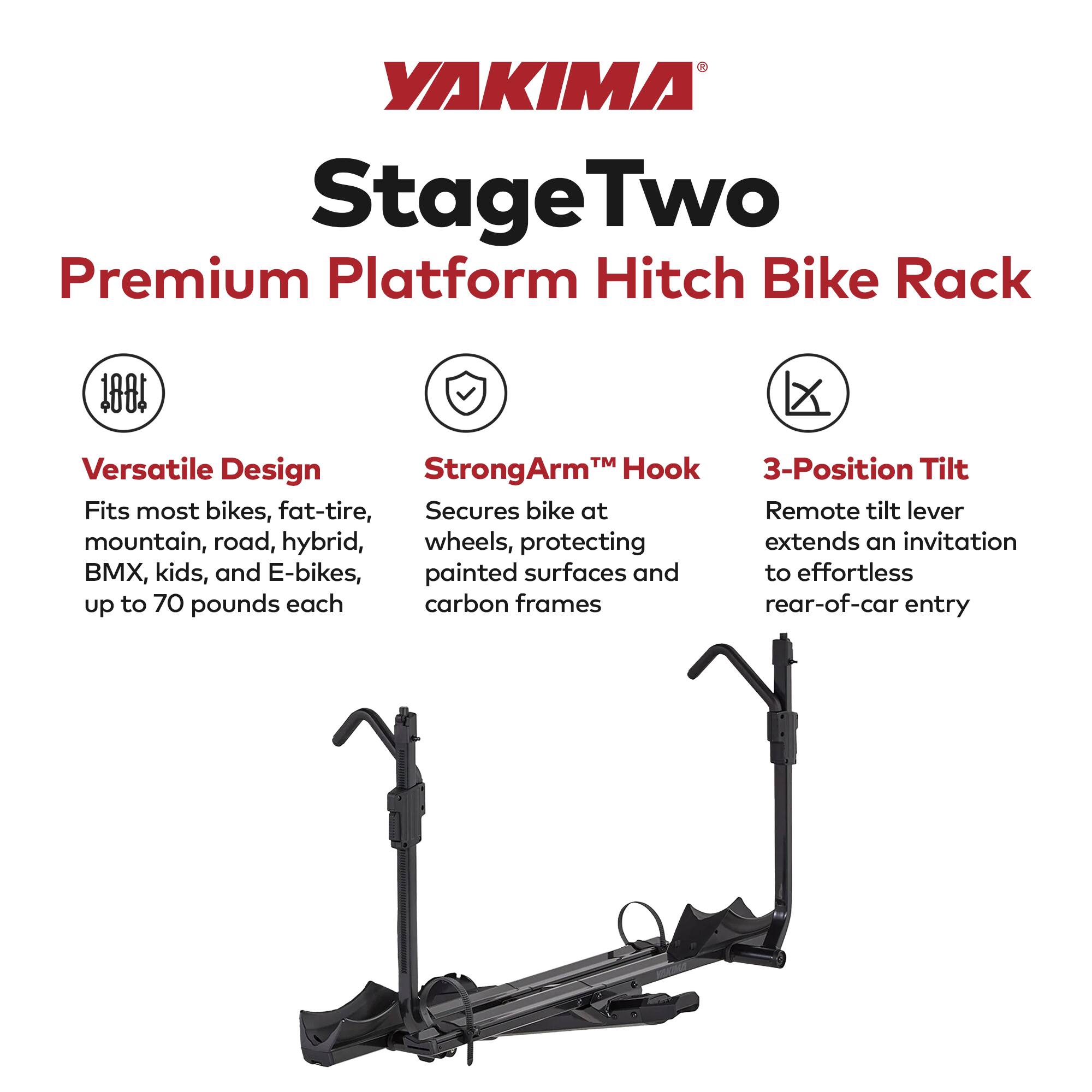 YAKIMA StageTwo Premium Platform Hitch Bike Rack 180

Versatile Design
Fits most bikes, fat-tire, mountain, road, hybrid, BMX, kids, and E-bikes, up to 70 pounds each

StrongArm™ Hook
Secures bike at wheels, protecting painted surfaces and carbon frames

3-Position Tilt
Remote tilt lever extends an invitation to effortless rear-of-car entry