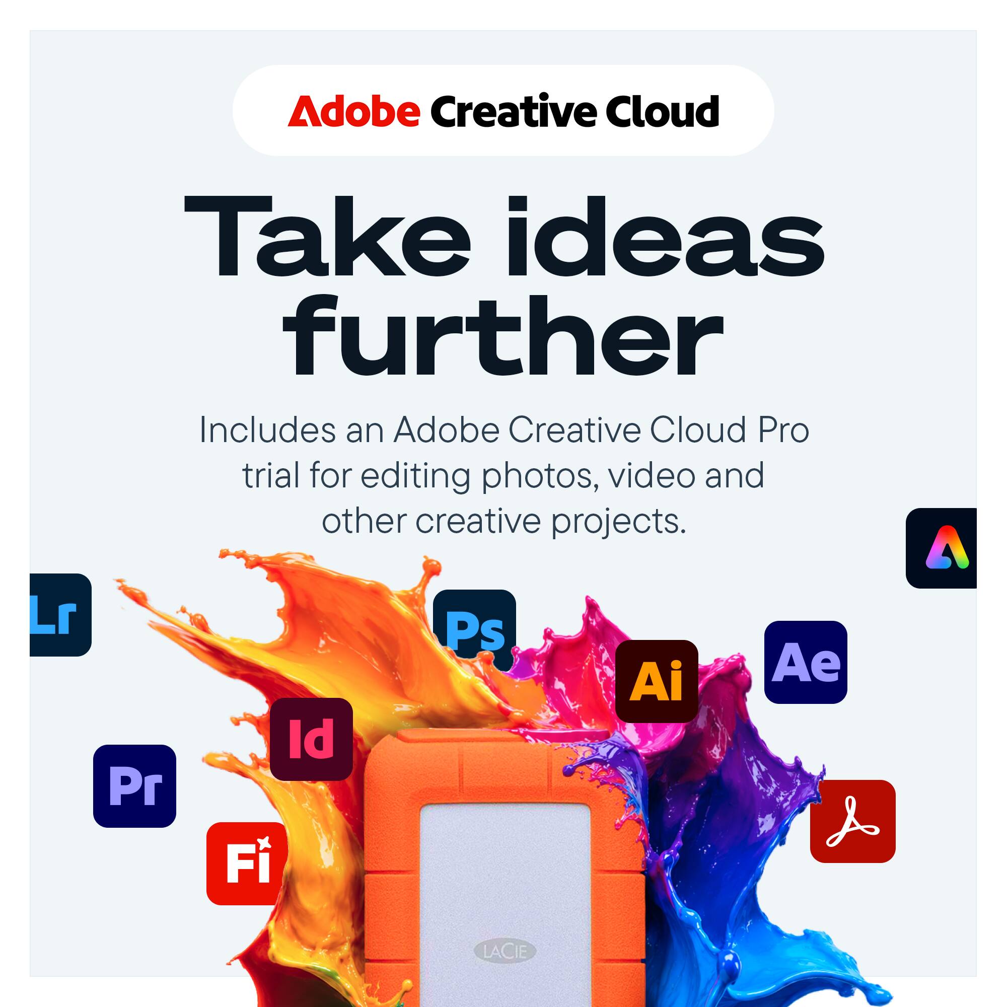 Adobe Creative Cloud  
Take ideas further  
Includes an Adobe Creative Cloud Pro trial for editing photos, video and other creative projects.  

Lr  
Pr  
Id Fi  
Ps  
Ai  
Ae  
LACIE