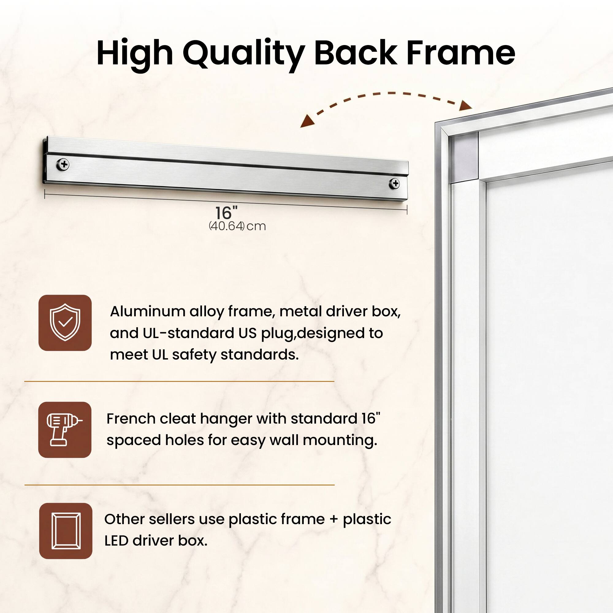 High Quality Back Frame

16" (40.64cm)

Aluminum alloy frame, metal driver box, and UL-standard US plug, designed to meet UL safety standards.

French cleat hanger with standard 16" spaced holes for easy wall mounting.

Other sellers use plastic frame + plastic LED driver box.