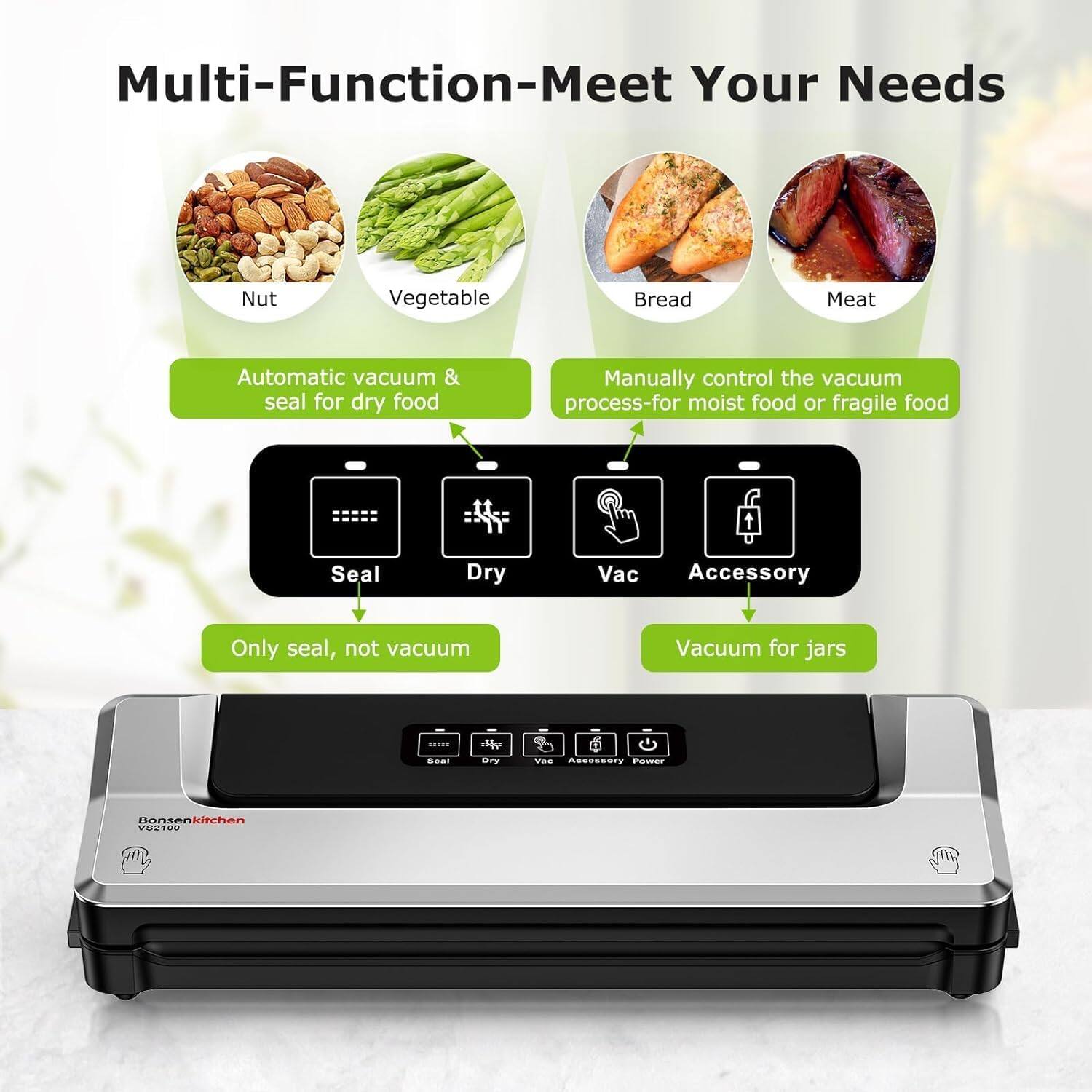 Multi-Function-Meet Your Needs

Nut  
Vegetable  
Bread  
Meat  

Automatic vacuum & seal for dry food  
Manually control the vacuum process for moist food or fragile food  

Seal  
Dry  
Vac  
Accessory  

Only seal, not vacuum  
Vacuum for jars  

Bensenkitchen  
V82100