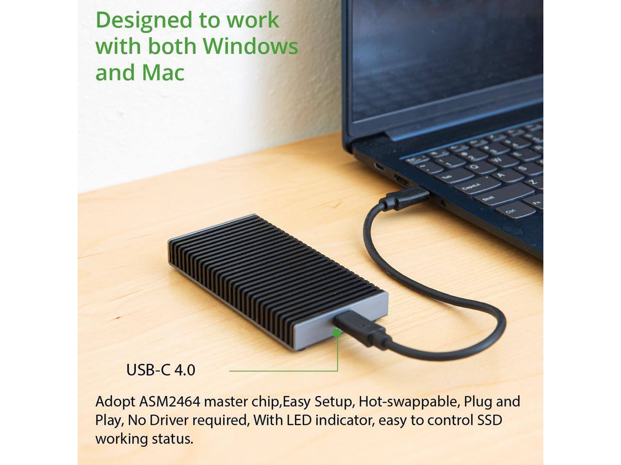 Designed to work with both Windows and Mac

USB-C 4.0

Adopt ASM2464 master chip, Easy Setup, Hot-swappable, Plug and Play, No Driver required, With LED indicator, easy to control SSD working status.