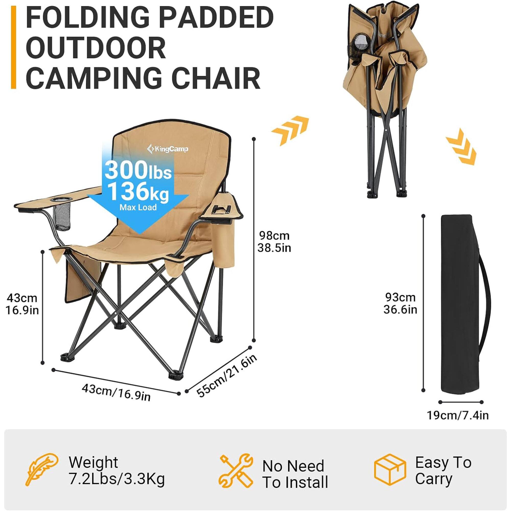 FOLDING PADDED OUTDOOR CAMPING CHAIR

KingCamp

300lbs 136kg Max Load

98cm 38.5in
43cm 16.9in
93cm 36.6in
43cm/16.9in
55cm/21.6in
19cm/7.4in

Weight 7.2Lbs/3.3Kg

No Need To Install

Easy To Carry