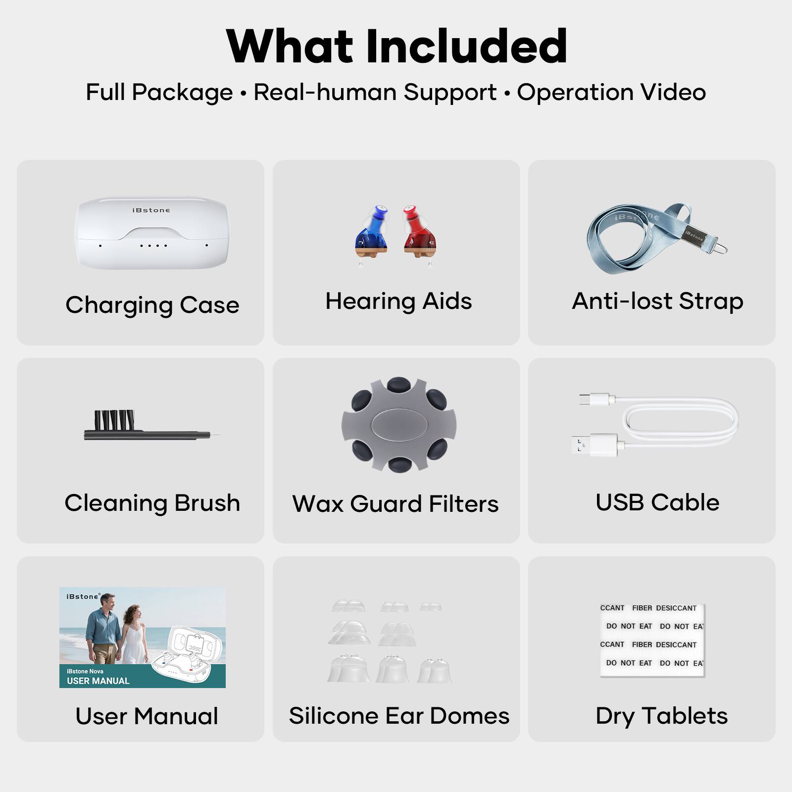 What Included  
Full Package • Real-human Support • Operation Video  

- Charging Case  
- Hearing Aids  
- Anti-lost Strap  
- Cleaning Brush  
- Wax Guard Filters  
- USB Cable  
- User Manual  
- Silicone Ear Domes  
- Dry Tablets  

CCANT FIBER DESICCANT  
DO NOT EAT DO NOT EAT  
CCANT FIBER DESICCANT  
DO NOT EAT DO NOT EAT