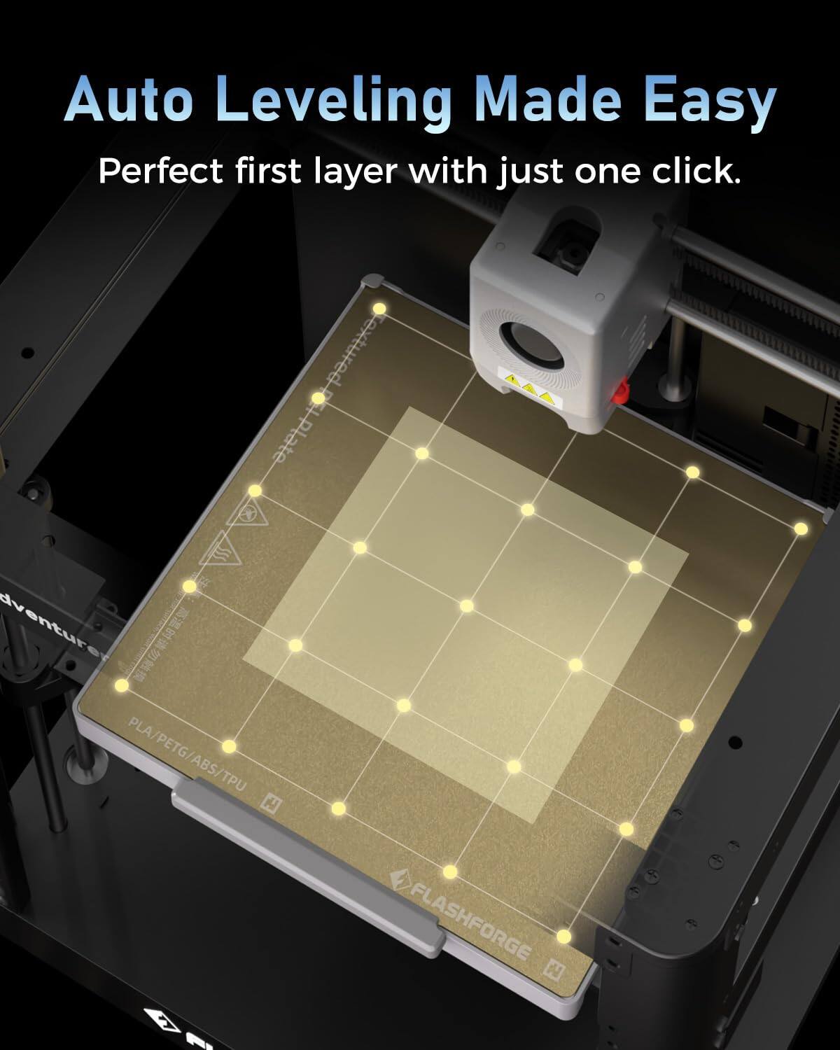 Auto Leveling Made Easy  
Perfect first layer with just one click.  

Textured Plate  
adventure  

PLA PLA/PETG/ABS/TPU  
FLASHFORGE