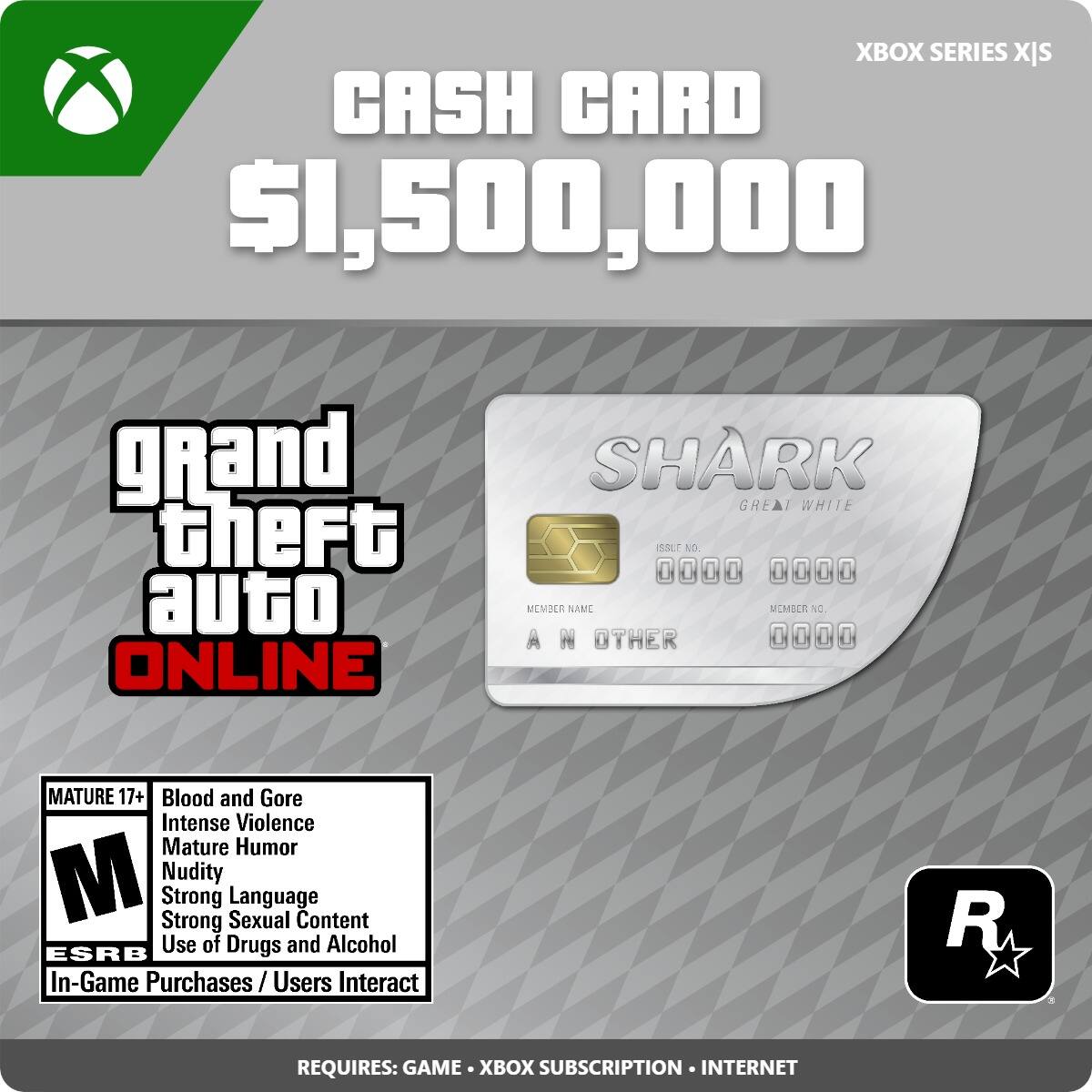 XBOX SERIES X/S
CASH CARD $1,500,000
grand theft auto ONLINE
SHARK GREAT WHITE
MATURE 17+
Blood and Gore
Intense Violence
Mature Humor
Nudity
Strong Language
Strong Sexual Content
Use of Drugs and Alcohol
In-Game Purchases / Users Interact
REQUIRES: GAME • XBOX SUBSCRIPTION • INTERNET
XBOX SERIES X/S
CASH CARD $1,500,000
grand theft auto ONLINE
SHARK GREAT WHITE
MATURE 17+
Blood and Gore
Intense Violence
Mature Humor
Nudity
Strong Language
Strong Sexual Content
Use of Drugs and Alcohol
In-Game Purchases / Users Interact
REQUIRES: GAME • XBOX SUBSCRIPTION • INTERNET
