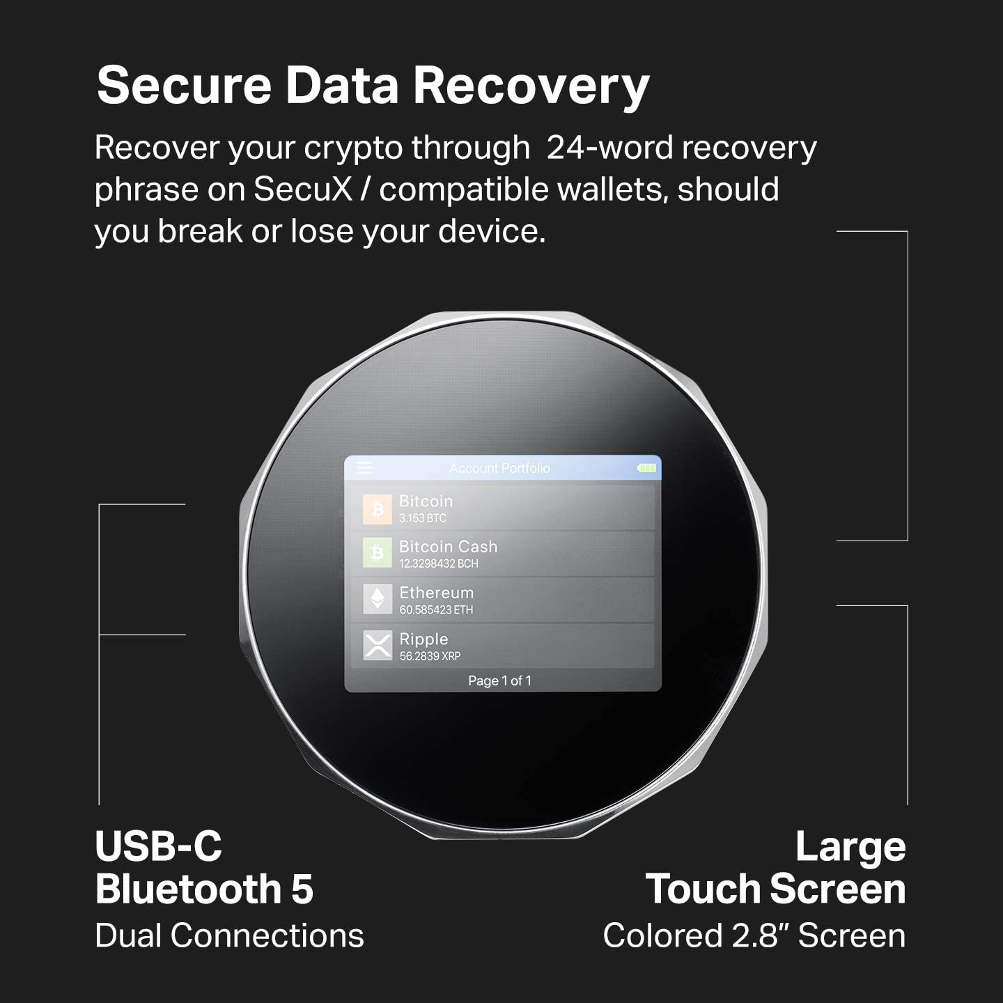 Secure Data Recovery

Recover your crypto through 24-word recovery phrase on SecuX / compatible wallets, should you break or lose your device.

Account Portfolio

Bitcoin 3.153 BTC

Bitcoin Cash 12.3298432 BCH

Ethereum 60.585423 ETH

Ripple 56.2839 XRP

Page 1 of 1

USB-C Bluetooth 5 Dual Connections

Large Touch Screen Colored 2.8" Screen