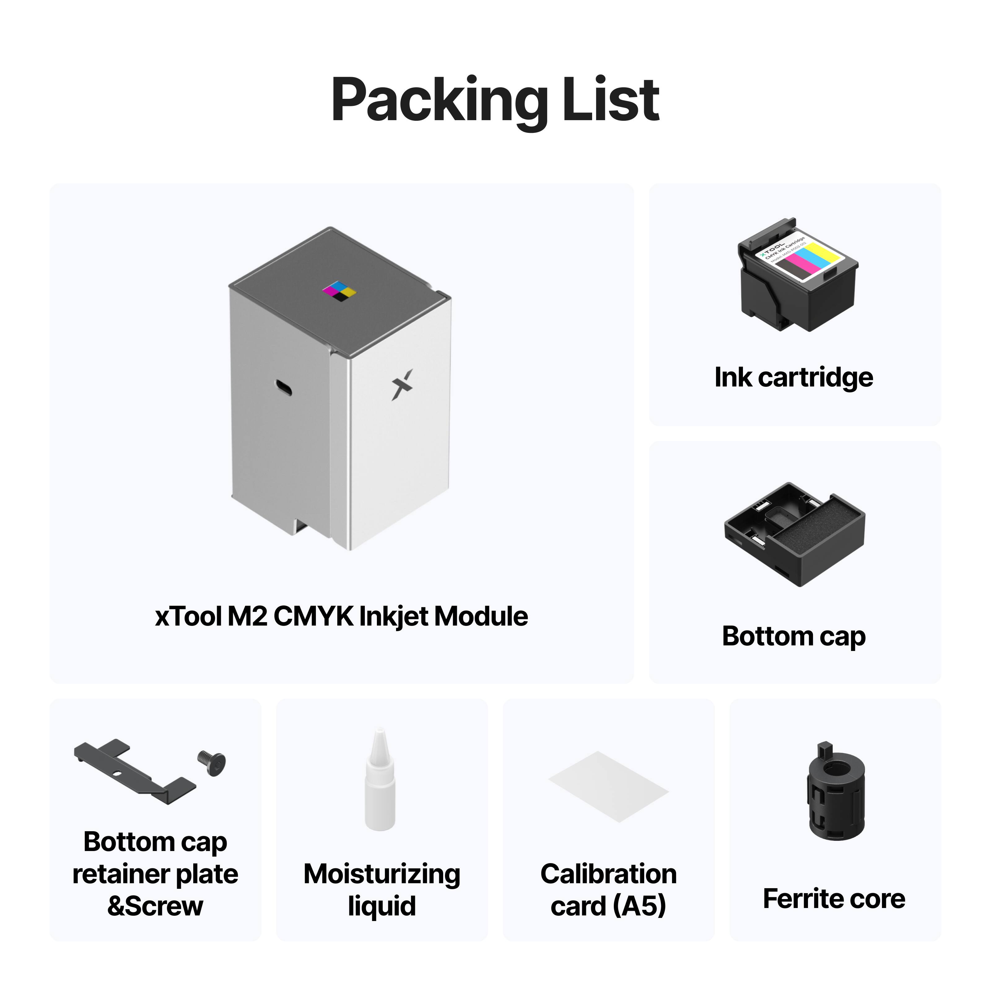 Packing List

- Ink cartridge
- xTool M2 CMYK Inkjet Module
- Bottom cap
- Bottom cap retainer plate & Screw
- Moisturizing liquid
- Calibration card (A5)
- Ferrite core