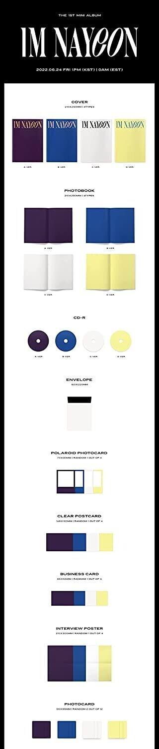 Sure, here is the corrected and grouped text from the image:

---

**THE 1ST MINI ALBUM**

**IM NAYCON**

2022.06.24 FRI | 1PM (KST) | 0AM (EST)

---

**COVER**

- A VER
- B VER
- C VER
- D VER

---

**PHOTOBOOK**

20X20CM | 47PAGES

- A VER
- B VER
- C VER
- D VER

---

**CD-R**

- A VER
- B VER
- C VER
- D VER

---

**ENVELOPE**

20X20CM

---

**POLAROID PHOTOCARD**

7X8CM | RANDOM 1 OUT OF 4

---

**CLEAR POSTCARD**

18X18CM | RANDOM 1 OUT OF 4

---

**BUSINESS CARD**

85X55MM | RANDOM 1 OUT OF 4

---

**INTERVIEW POSTER**

20X30CM | RANDOM 1 OUT OF 4

---

**PHOTOCARD**

5X5CM | RANDOM 2 OUT OF 4

---