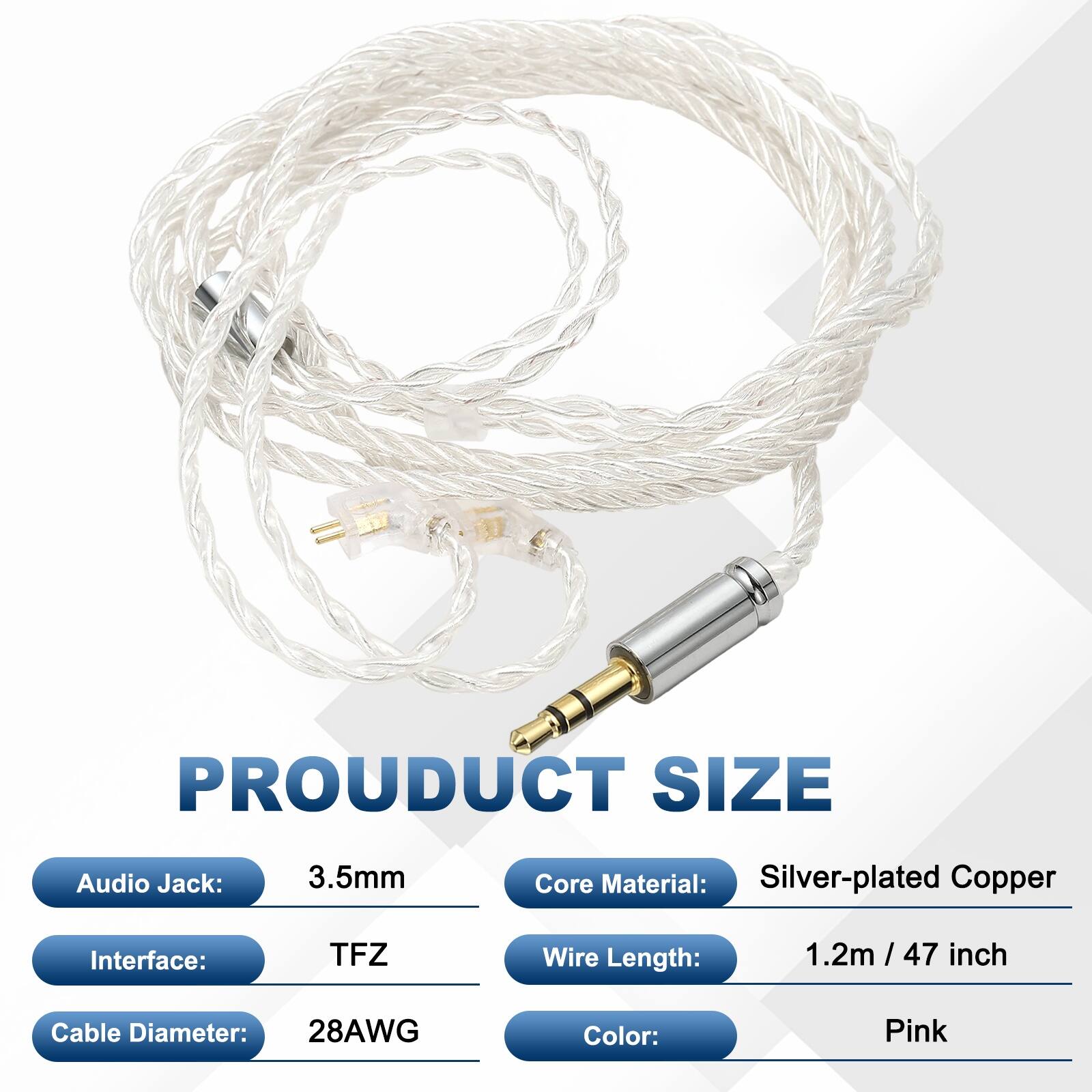 PRODUCT SIZE  
- Audio Jack: 3.5mm  
- Core Material: Silver-plated Copper  
- Interface: TFZ  
- Wire Length: 1.2m / 47 inch  
- Cable Diameter: 28AWG  
- Color: Pink