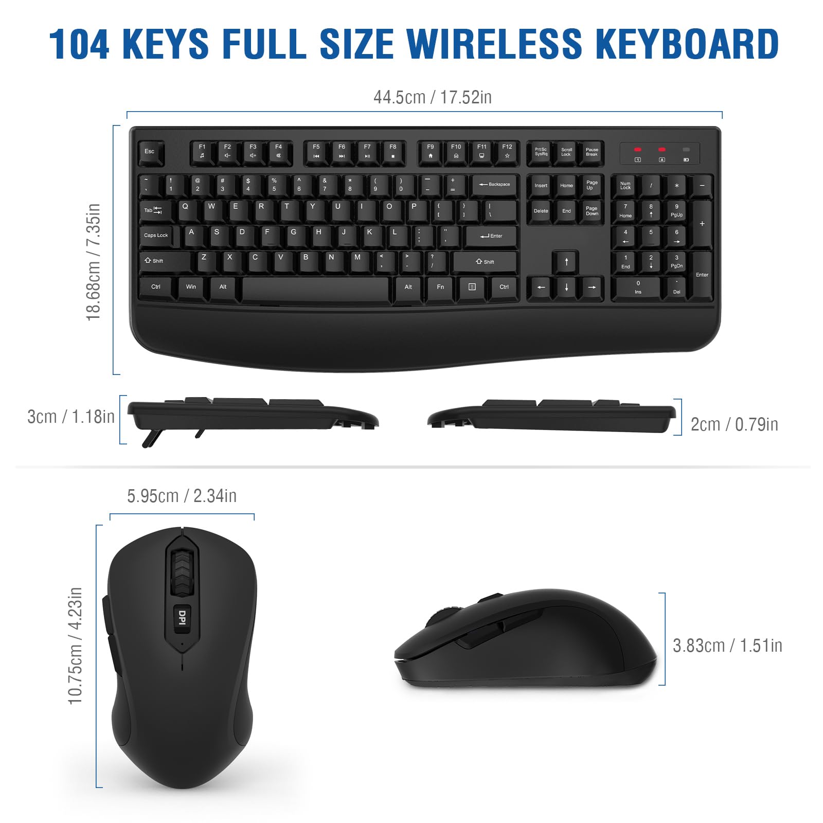 104 KEYS FULL SIZE WIRELESS KEYBOARD

44.5cm / 17.52in

18.68cm / 7.35in

3cm / 1.18in

2cm / 0.79in

5.95cm / 2.34in

10.75cm / 4.23in

3.83cm / 1.51in
