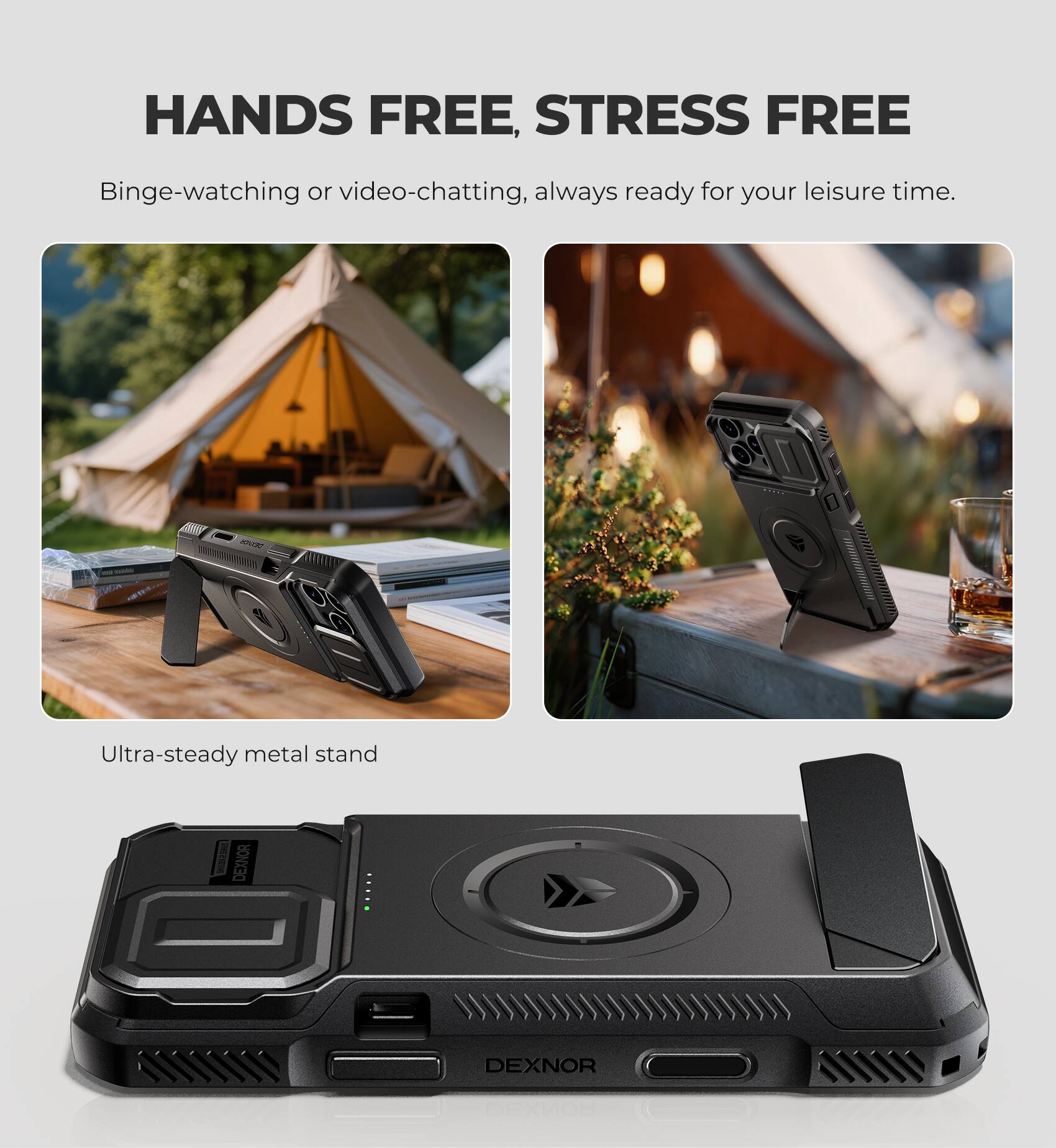 HANDS FREE, STRESS FREE

Binge-watching or video-chatting, always ready for your leisure time.

Ultra-steady metal stand

DEXNOR