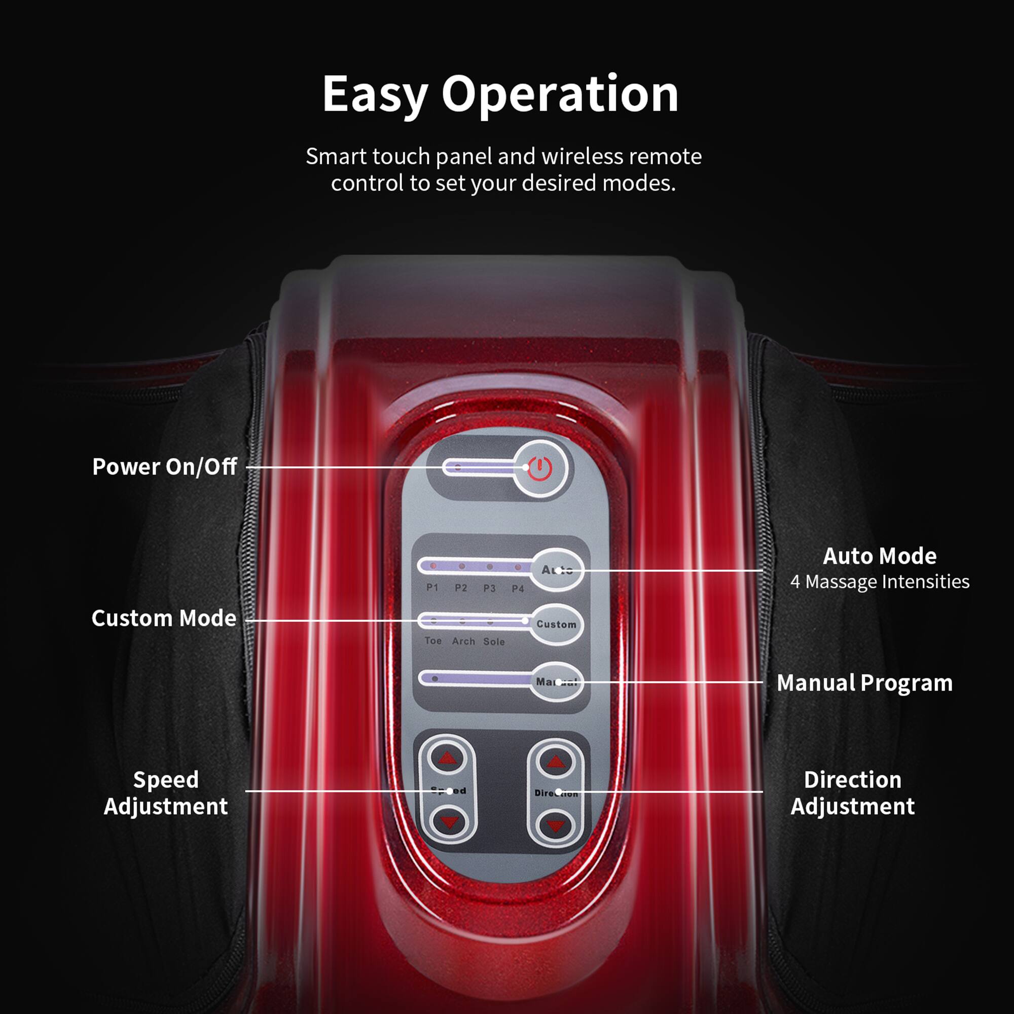 Easy Operation

Smart touch panel and wireless remote control to set your desired modes.

- Power On/Off
- Custom Mode
  - P1
  - P2
  - P3
  - P4
  - Custom
- Auto Mode
  - 4 Massage Intensities
- Manual Program
- Speed Adjustment
- Direction Adjustment