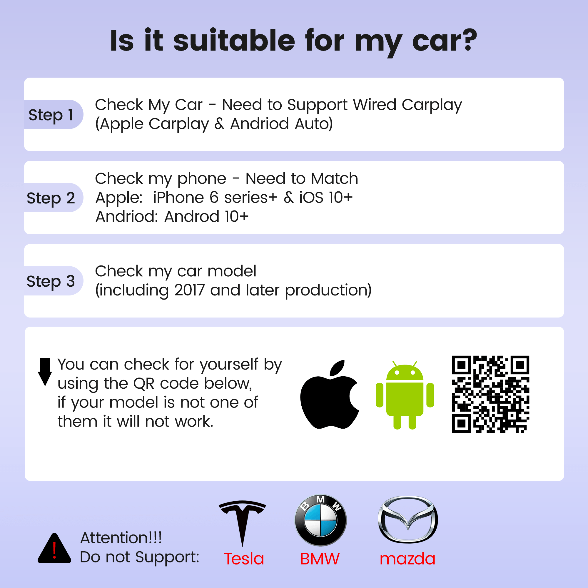 Is it suitable for my car?
Step 1 Check My Car - Need to Support Wired Carplay (Apple Carplay & Andriod Auto)
Step 2 Check my phone - Need to Match
Apple: iPhone 6 series+ & iOS 10+
Andriod: Androd 10+
Step 3 Check my car model (including 2017 and later production)
You can check for yourself by using the QR code below, if your model is not one of them it will not work.
Attention!!! Do not Support: Tesla BMW mazda