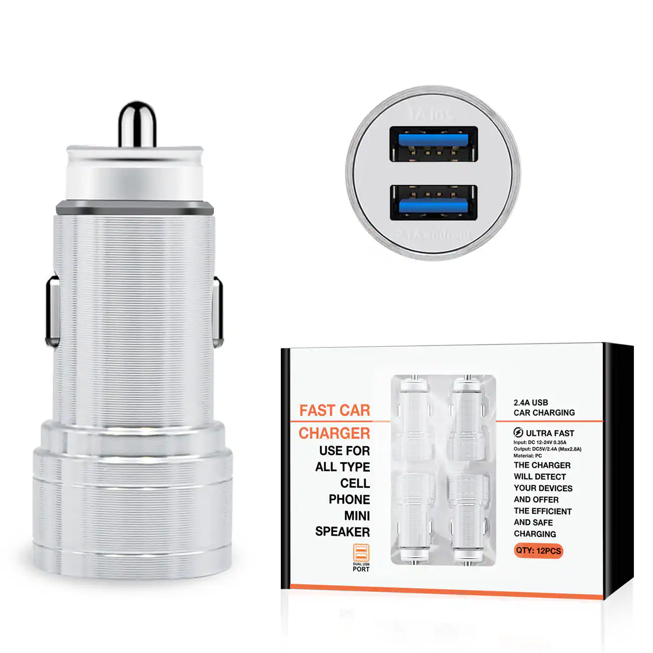 FAST CAR CHARGER  
USE FOR ALL TYPE CELL PHONE MINI SPEAKER  
2.4A USB CAR CHARGING  
ULTRA FAST  

- 1A iOS  
- 2.1A Android  

THE CHARGER WILL DETECT YOUR DEVICES AND OFFER THE EFFICIENT AND SAFE CHARGING  

QTY: 12PCS  

2.4A USBB  
CAR CHARGING  

- ULTRA FAST  
Input: DC 12-24V, 0.3A  
Material: PC  
THE CHARGER WILL DETECT YOUR DEVICES AND OFFER THE EFFICIENT AND SAFE CHARGING  

QTY: 12PCS