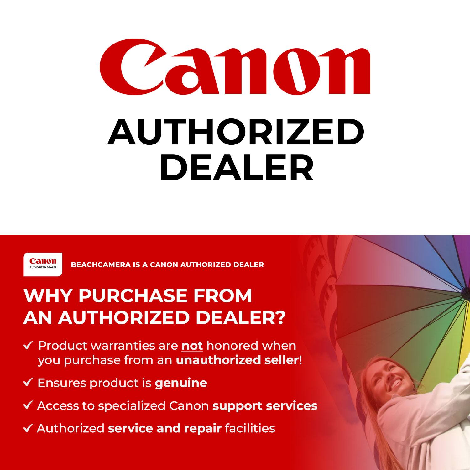 Canon  
AUTHORIZED DEALER  

BEACHCAMERA IS A CANON AUTHORIZED DEALER  

WHY PURCHASE FROM AN AUTHORIZED DEALER?  

- Product warranties are not honored when you purchase from an unauthorized seller!  
- Ensures product is genuine  
- Access to specialized Canon support services  
- Authorized service and repair facilities