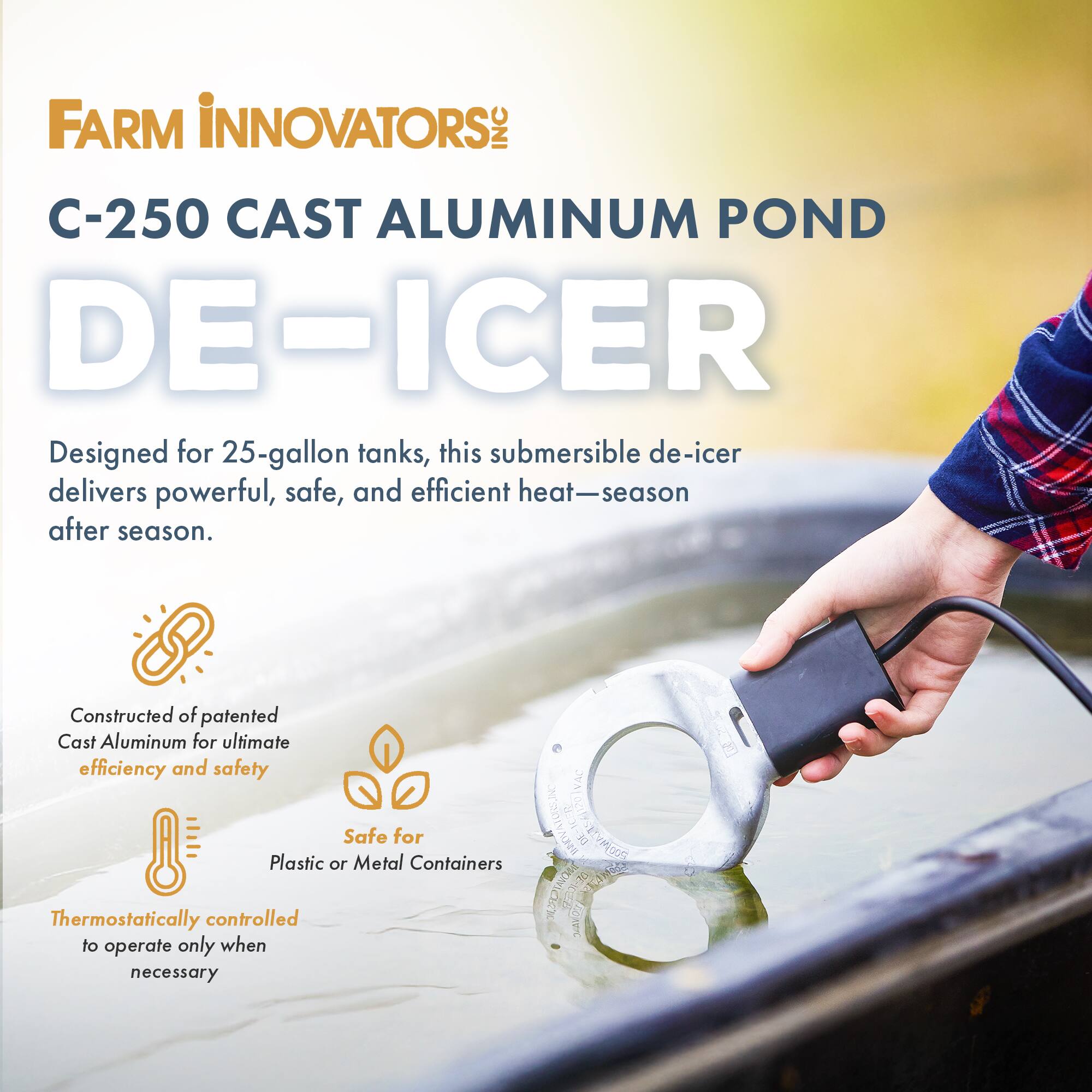 FARM INNOVATORS  
C-250 CAST ALUMINUM POND DE-ICER  

Designed for 25-gallon tanks, this submersible de-icer delivers powerful, safe, and efficient heat—season after season.  

Constructed of patented Cast Aluminum for ultimate efficiency and safety  
Safe for Plastic or Metal Containers  
Thermostatically controlled to operate only when necessary