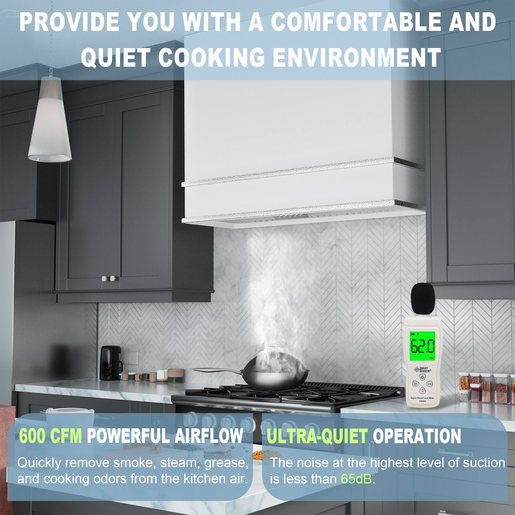 PROVIDE YOU WITH A COMFORTABLE AND QUIET COOKING ENVIRONMENT

600 CFM POWERFUL AIRFLOW
Quickly remove smoke, steam, grease, and cooking odors from the kitchen air.

ULTRA-QUIET OPERATION
The noise at the highest level of suction is less than 65dB.