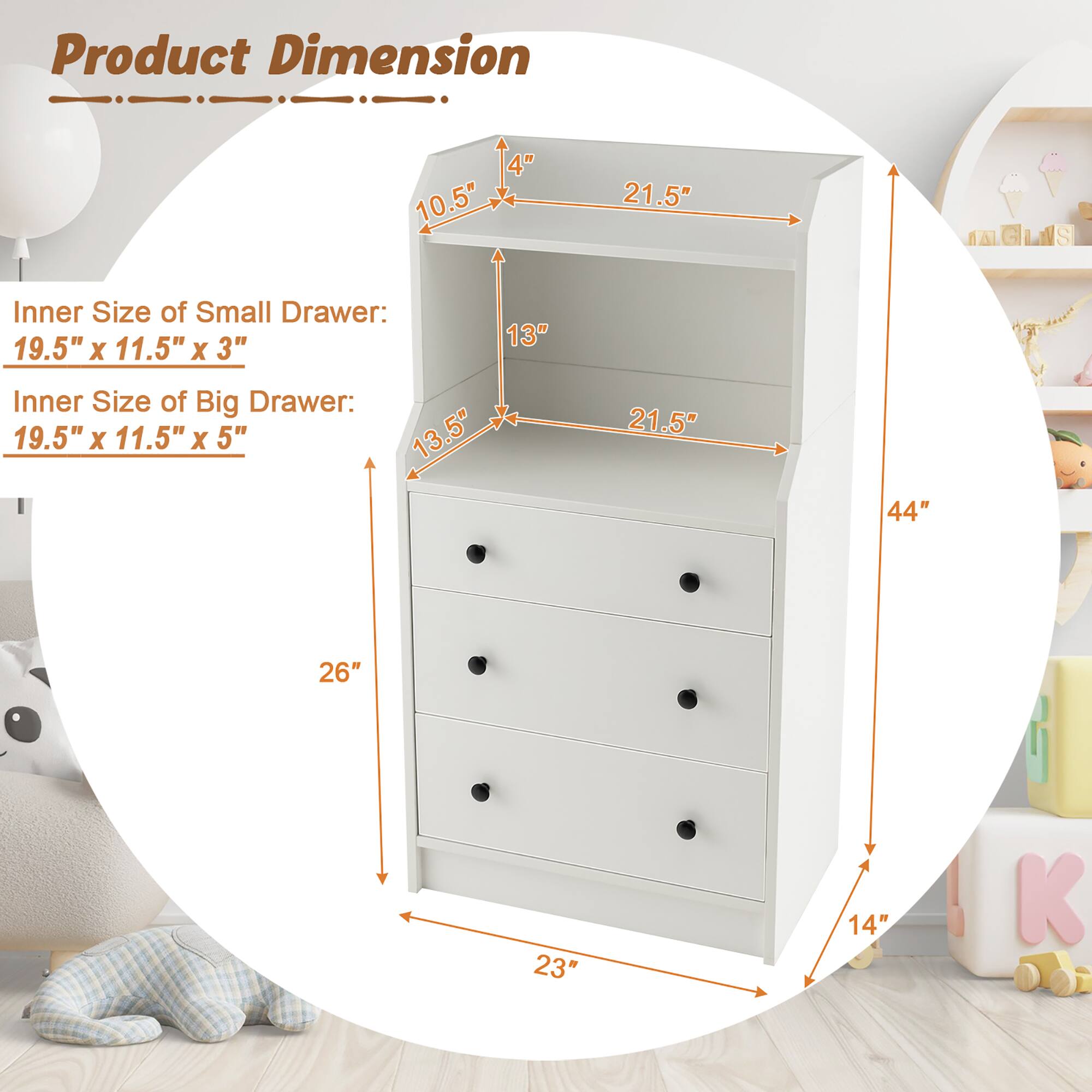 Product Dimension

Inner Size of Small Drawer: 19.5" x 11.5" x 3"

Inner Size of Big Drawer: 19.5" x 11.5" x 5"

Dimensions:
- Height: 44"
- Width: 26"
- Depth: 23"
- Shelf Height: 10.5"
- Drawer Height: 13" (small), 13.5" (big)
- Shelf Width: 21.5"
- Shelf Depth: 21.5"