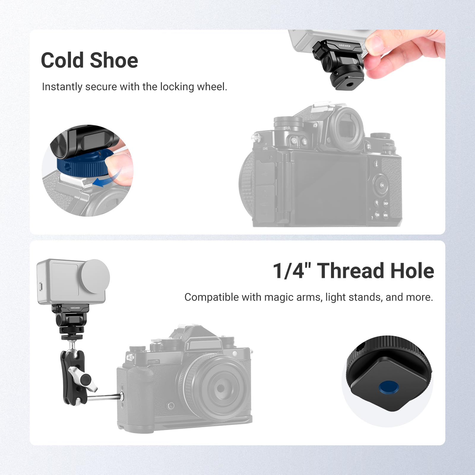 Cold Shoe  
Instantly secure with the locking wheel.  

1/4" Thread Hole  
Compatible with magic arms, light stands, and more.