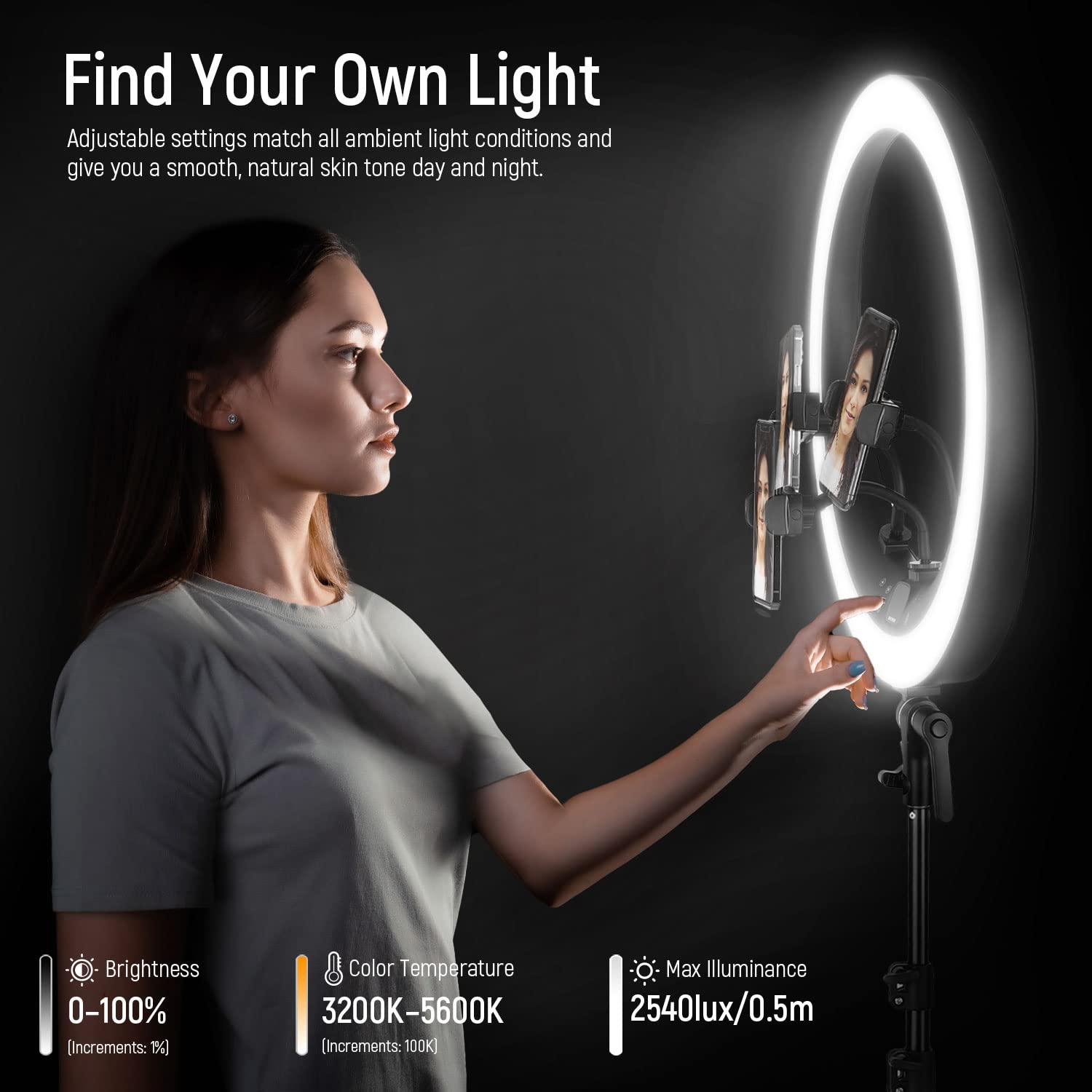 Find Your Own Light

Adjustable settings match all ambient light conditions and give you a smooth, natural skin tone day and night.

Brightness 0-100% (Increments: 1%)

Color Temperature 3200K-5600K (Increments: 100K)

Max Illuminance 2540lux/0.5m