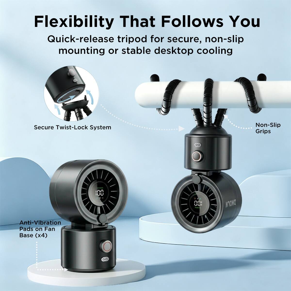 Flexibility That Follows You  
Quick-release tripod for secure, non-slip mounting or stable desktop cooling  
Secure Twist-Lock System  
Non-Slip Grips  
Anti-Vibration Pads on Fan Base (x4)